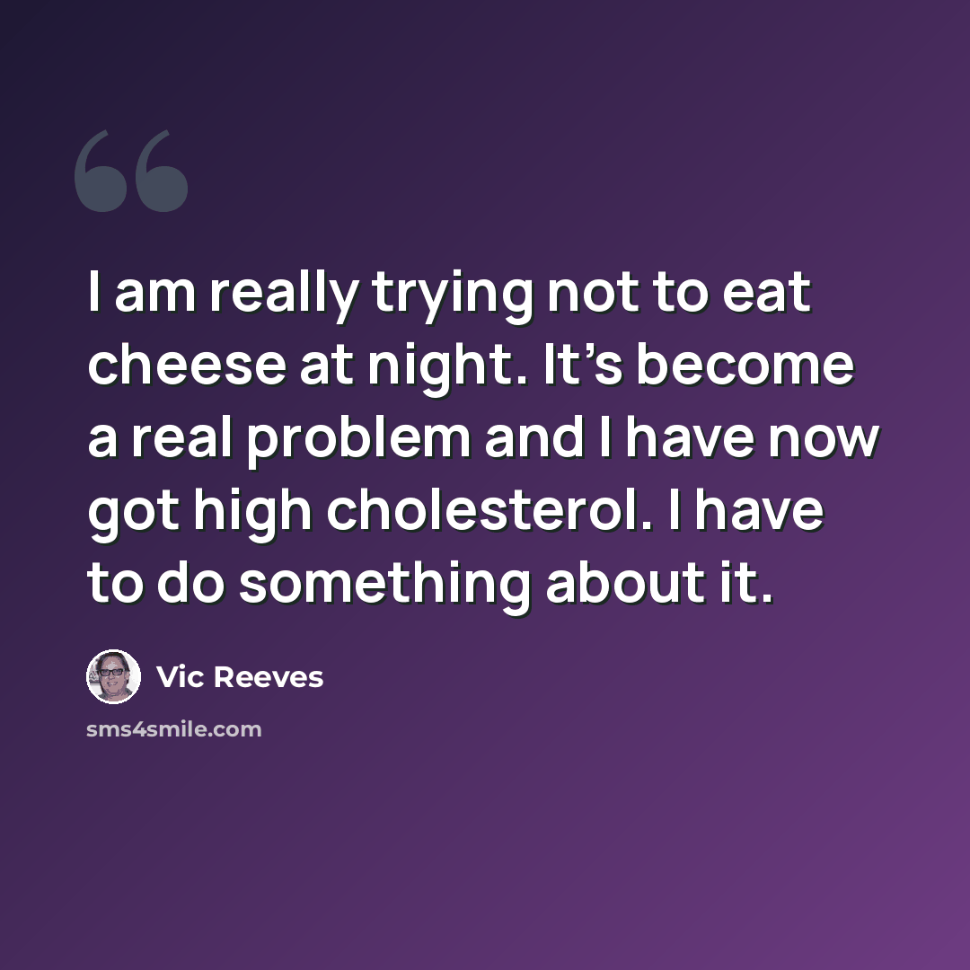 “I am really trying not to eat cheese at night. It's become a real problem and I have now got high cholesterol. I have to do something about it.” quote by Vic Reeves
