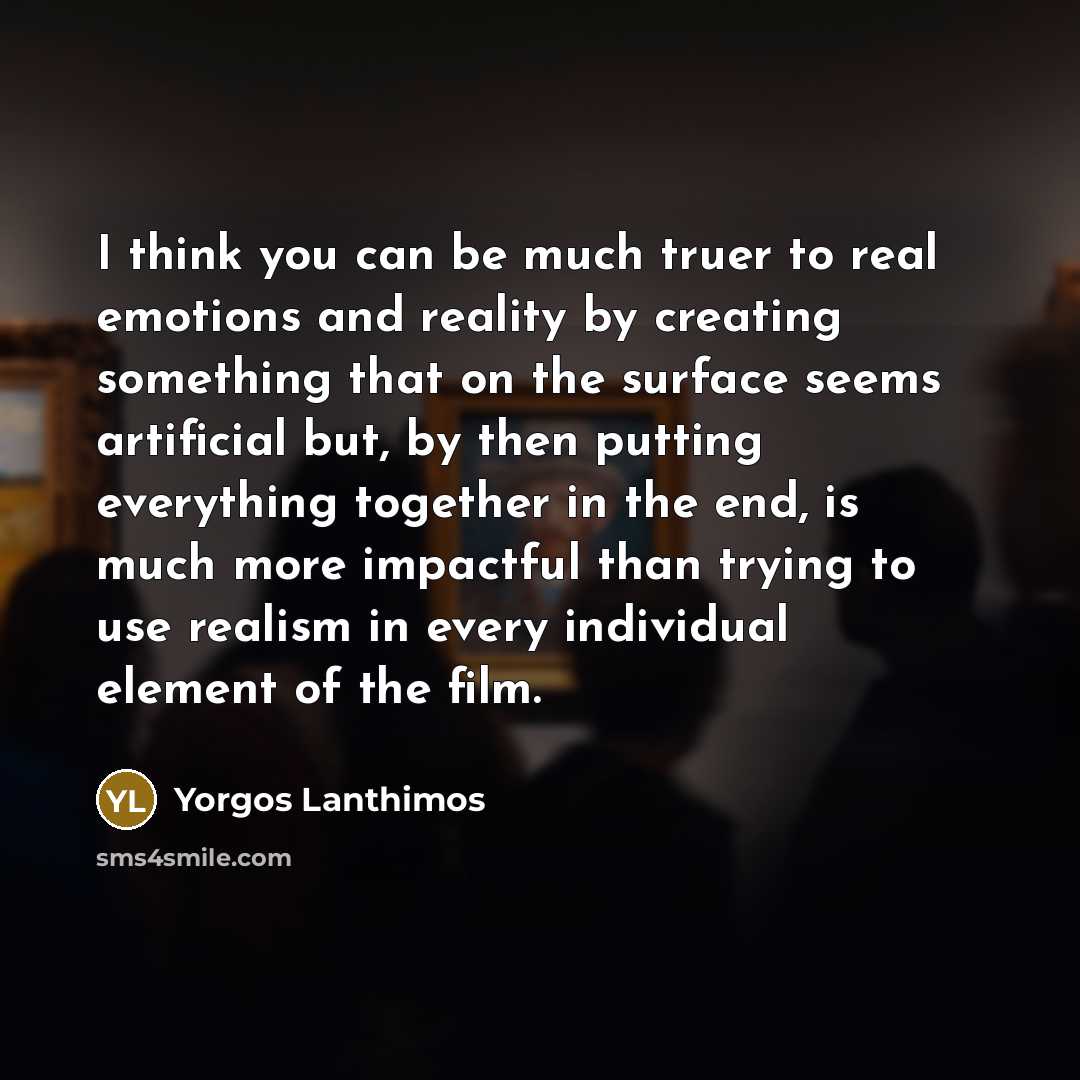 “I think you can be much truer to real emotions and reality by creating something that on the surface seems artificial but, by then putting everything together in the end, is much more impactful than trying to use realism in every individual element of the film.” quote by Yorgos Lanthimos