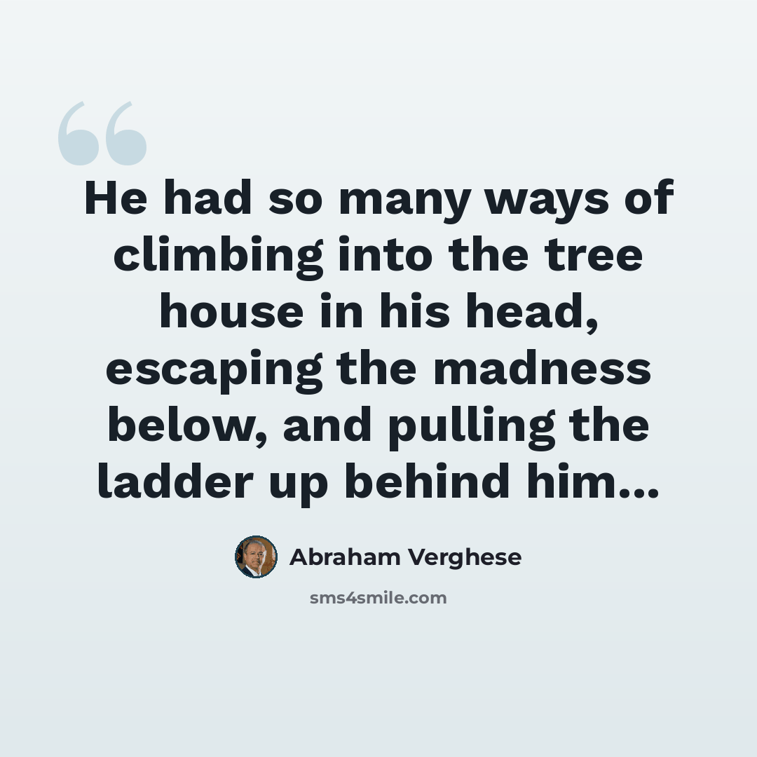 “He had so many ways of climbing into the tree house in his head, escaping the madness below, and pulling the ladder up behind him...” quote by Abraham Verghese
