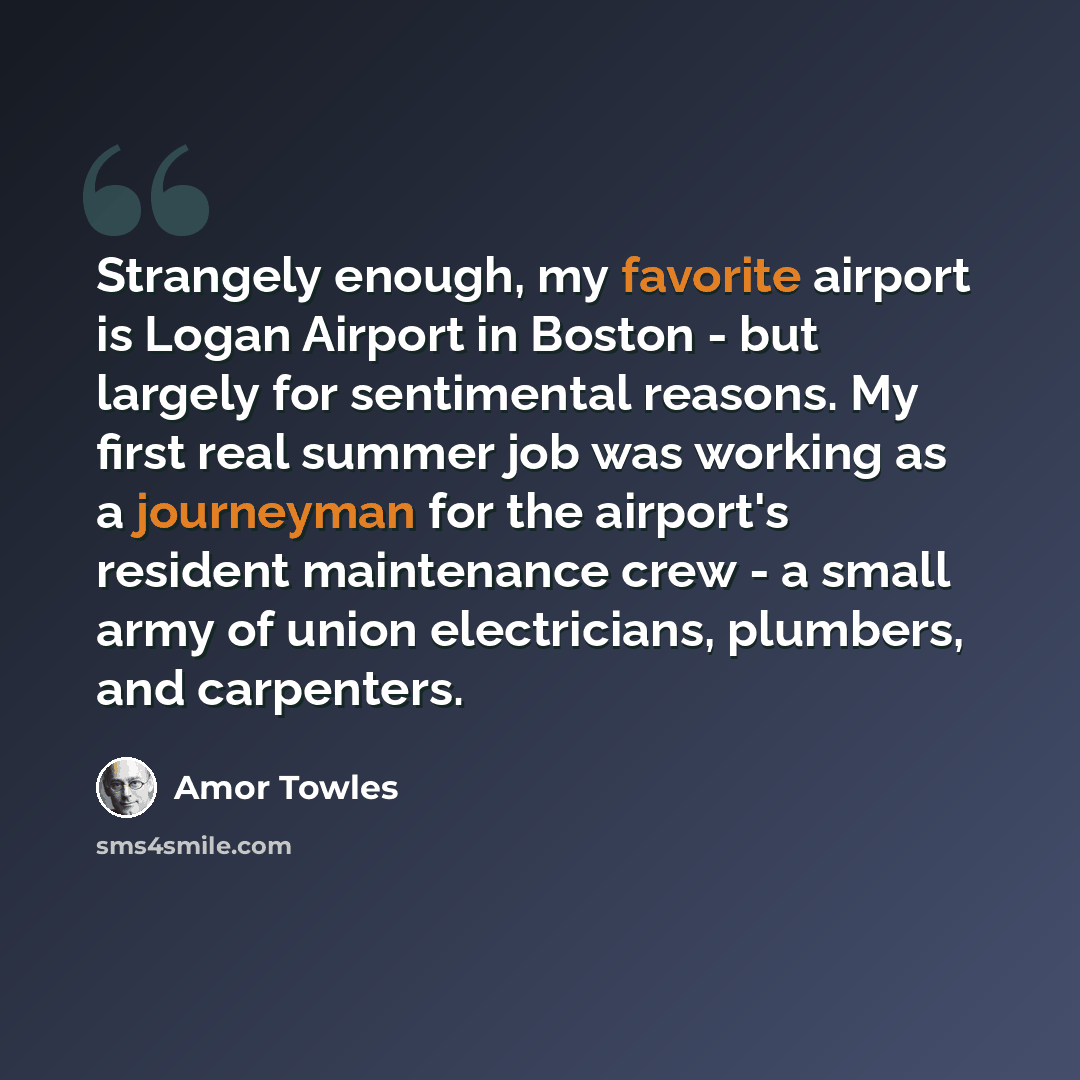 “Strangely enough, my favorite airport is Logan Airport in Boston - but largely for sentimental reasons. My first real summer job was working as a journeyman for the airport's resident maintenance crew - a small army of union electricians, plumbers, and carpenters.” quote by Amor Towles
