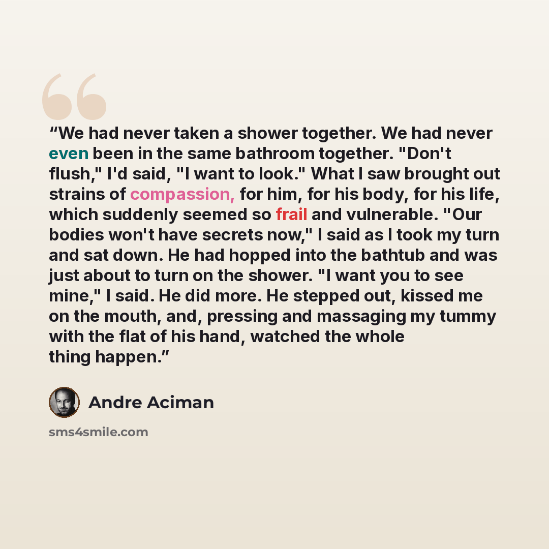 “We had never taken a shower together. We had never even been in the same bathroom together. "Don't flush," I'd said, "I want to look." What I saw brought out strains of compassion, for him, for his body, for his life, which suddenly seemed so frail and vulnerable. "Our bodies won't have secrets…” quote by André Aciman