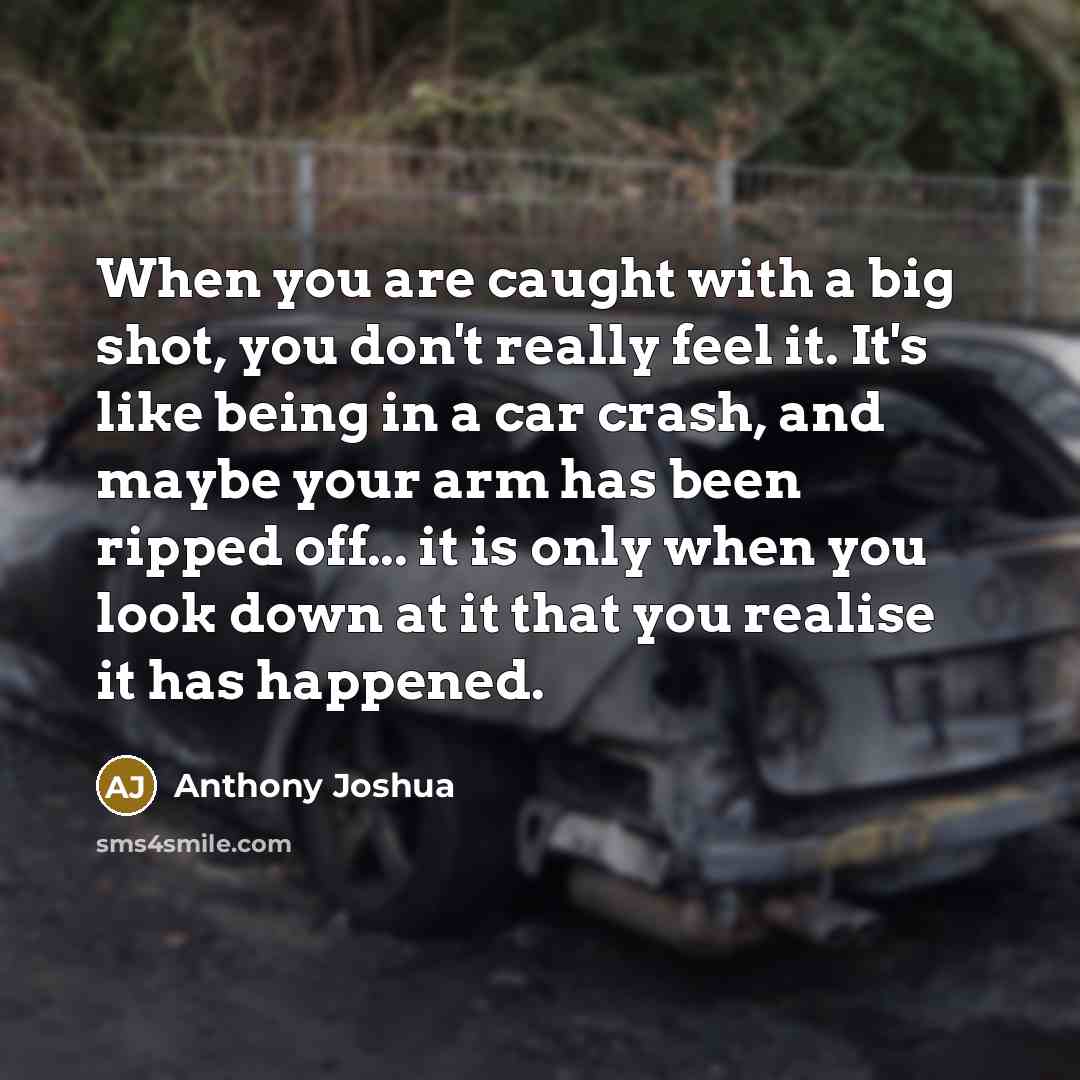 “When you are caught with a big shot, you don't really feel it. It's like being in a car crash, and maybe your arm has been ripped off... it is only when you look down at it that you realise it has happened.” quote by Anthony Joshua