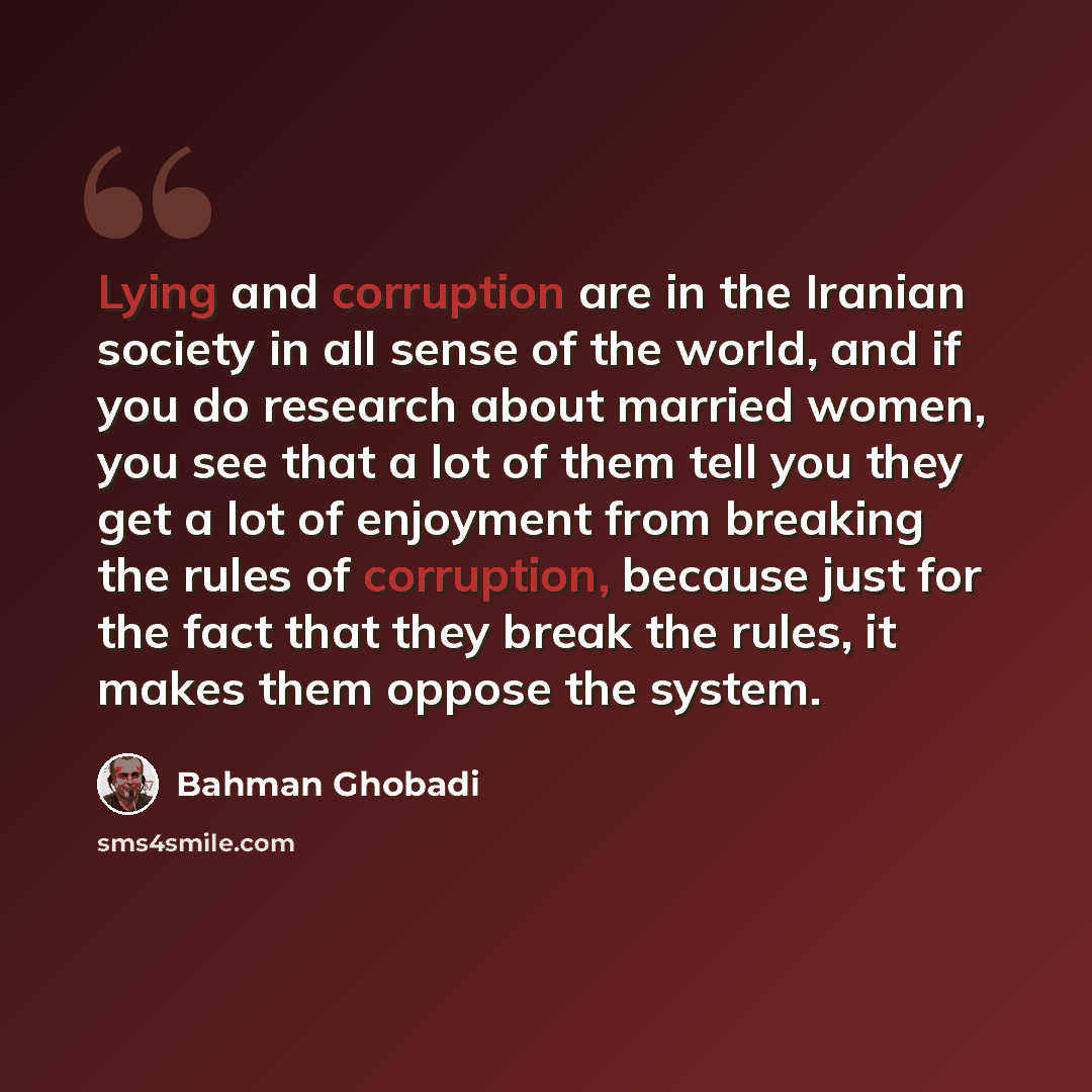 “Lying and corruption are in the Iranian society in all sense of the world, and if you do research about married women, you see that a lot of them tell you they get a lot of enjoyment from breaking the rules of corruption, because just for the fact that they break the rules, it makes them oppose…” quote by Bahman Ghobadi