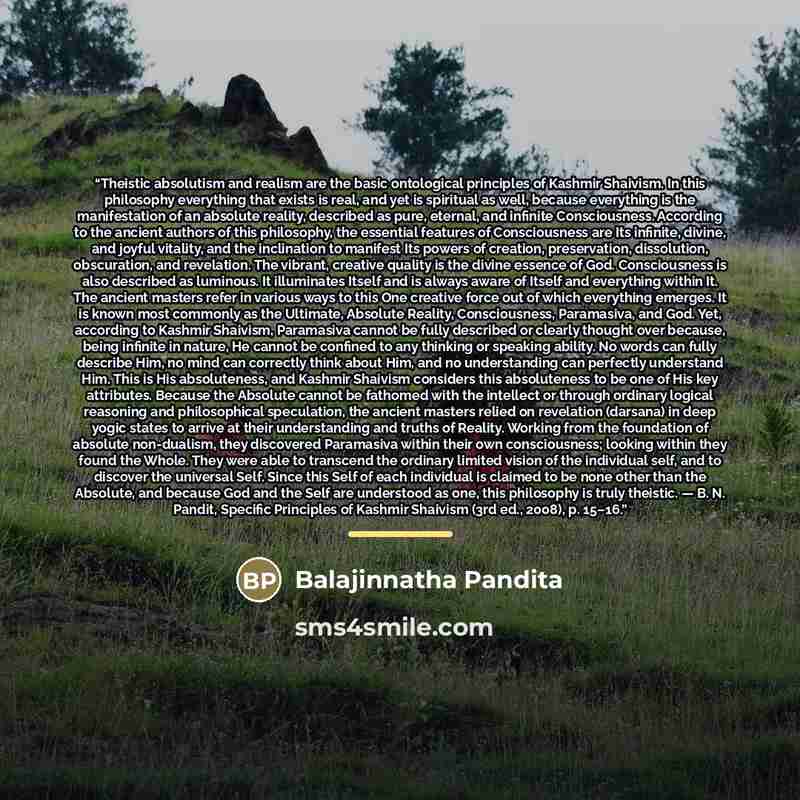 “Theistic absolutism and realism are the basic ontological principles of Kashmir Shaivism. In this philosophy everything that exists is real, and yet is spiritual as well, because everything is the manifestation of an absolute reality, described as pure, eternal, and infinite Consciousness…” quote by Balajinnatha Pandita