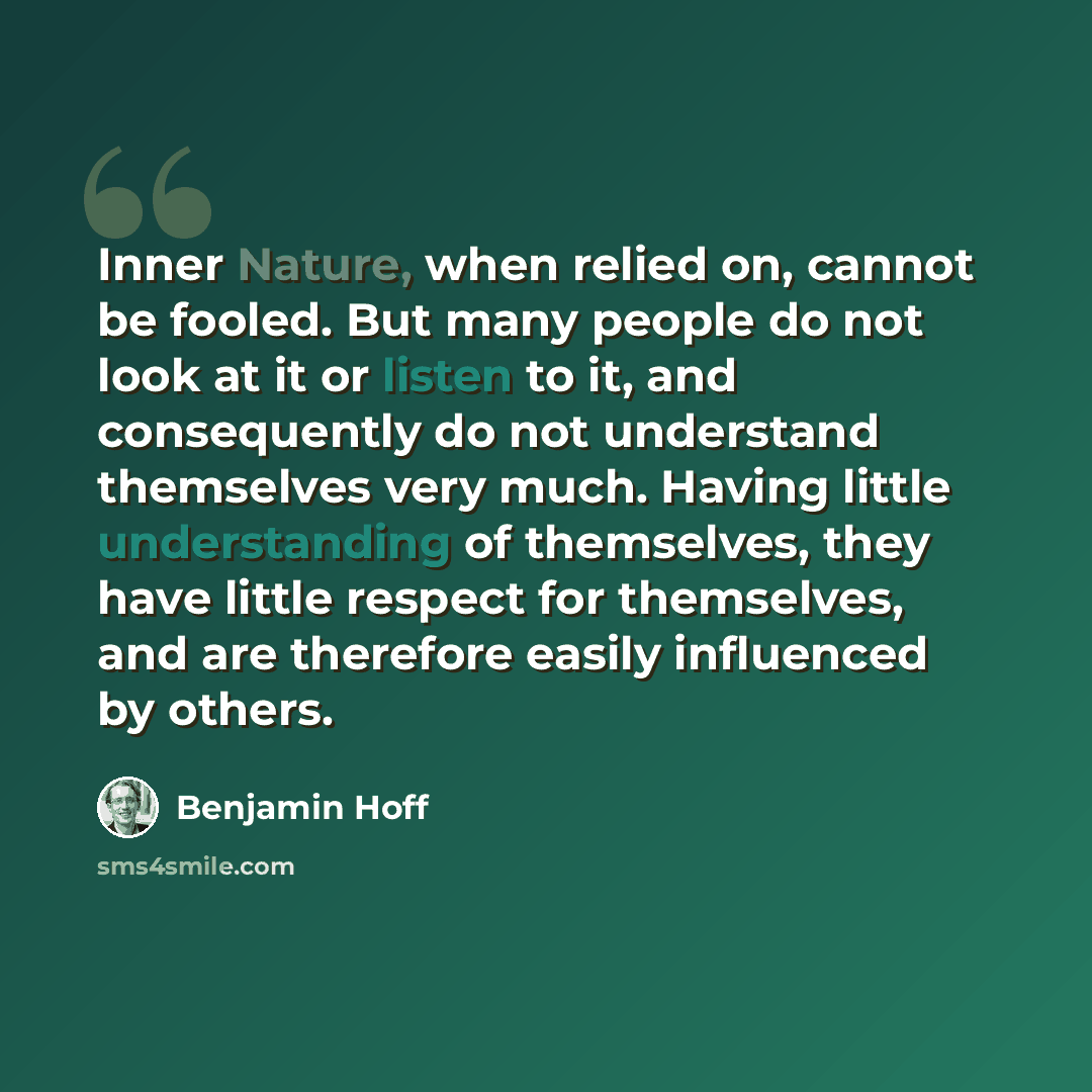 “Inner Nature, when relied on, cannot be fooled. But many people do not look at it or listen to it, and consequently do not understand themselves very much. Having little understanding of themselves, they have little respect for themselves, and are therefore easily influenced by others.” quote by Benjamin Hoff