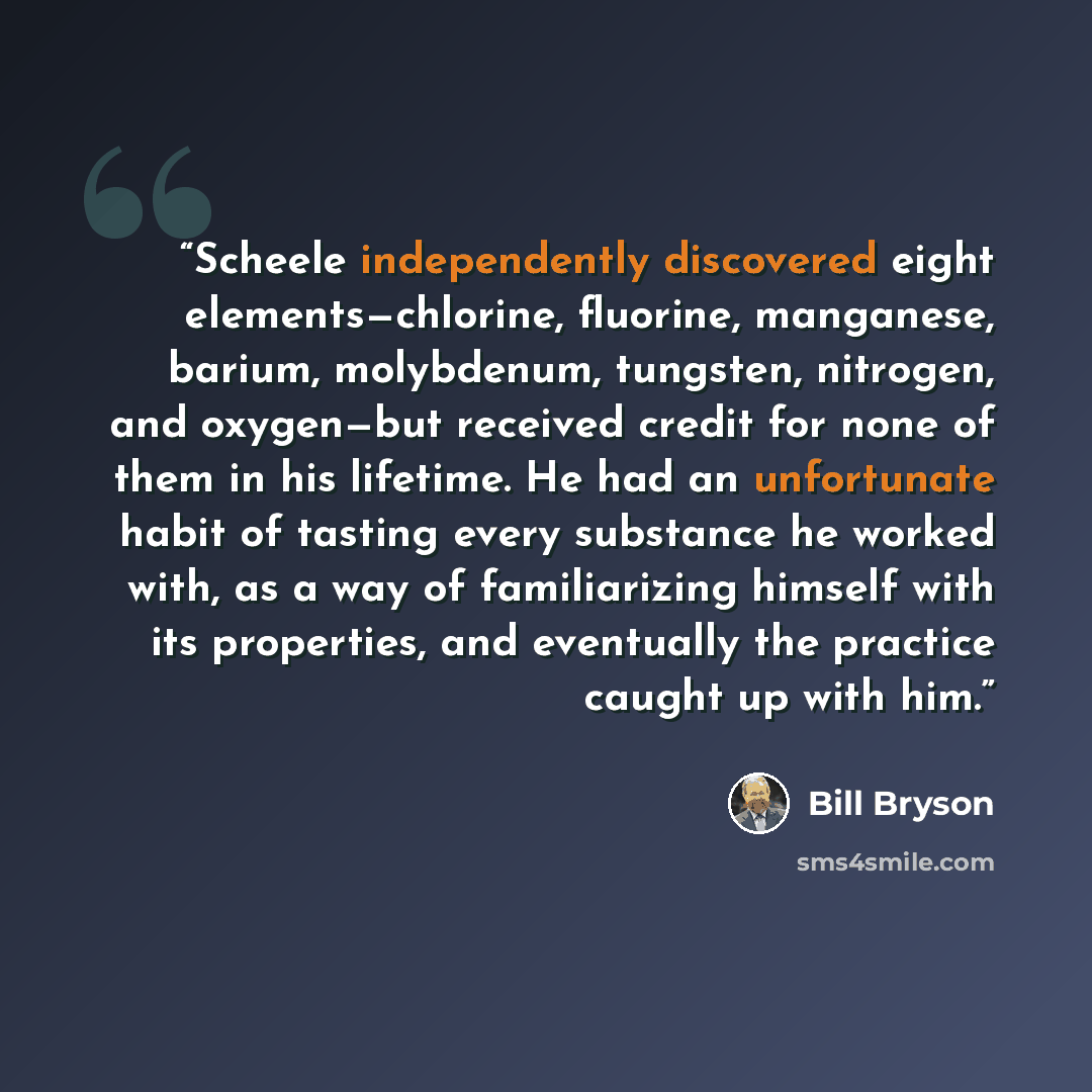 “Scheele independently discovered eight elements—chlorine, fluorine, manganese, barium, molybdenum, tungsten, nitrogen, and oxygen—but received credit for none of them in his lifetime. He had an unfortunate habit of tasting every substance he worked with, as a way of familiarizing himself with its…” quote by Bill Bryson
