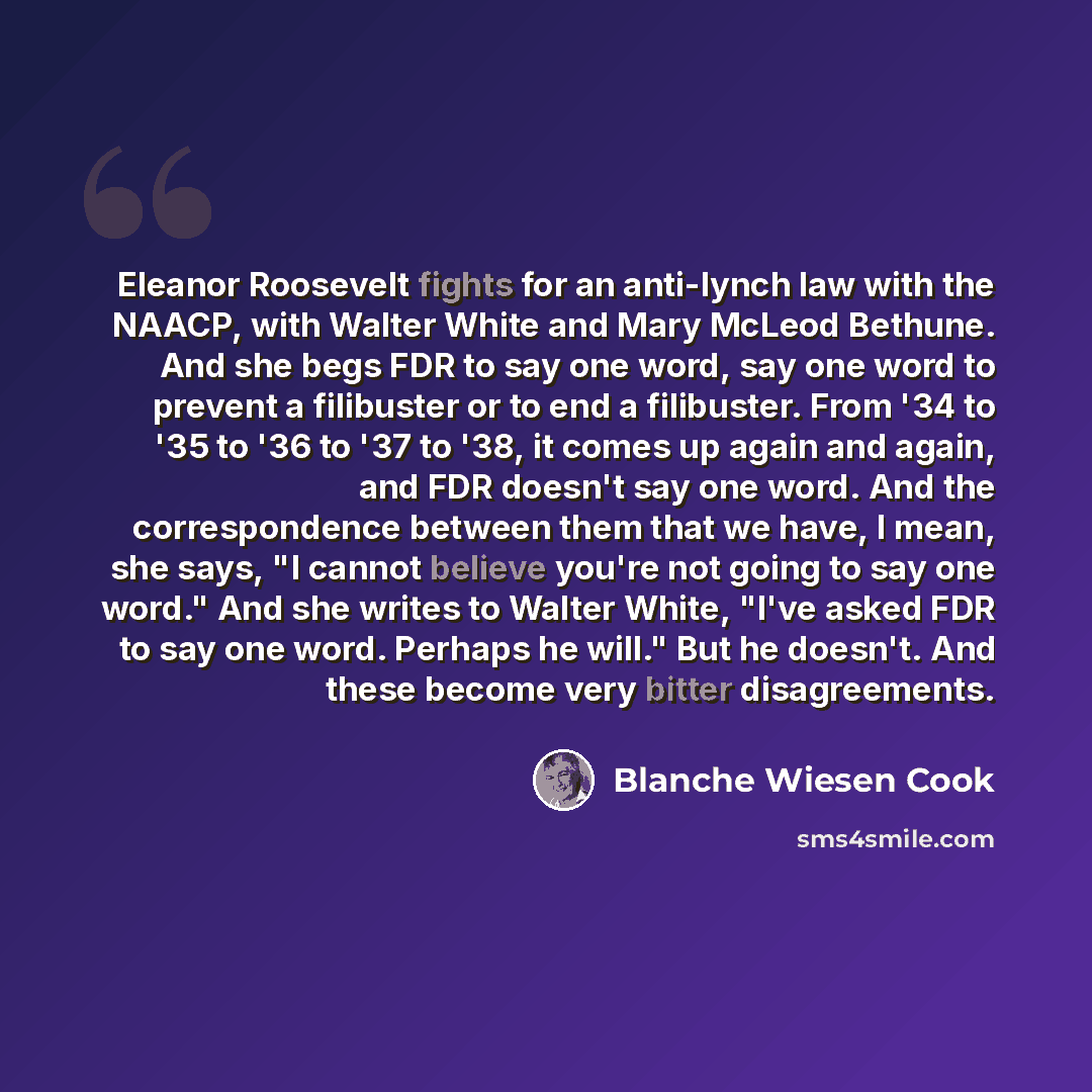 “Eleanor Roosevelt fights for an anti-lynch law with the NAACP, with Walter White and Mary McLeod Bethune. And she begs FDR to say one word, say one word to prevent a filibuster or to end a filibuster. From '34 to '35 to '36 to '37 to '38, it comes up again and again, and FDR doesn't say one word…” quote by Blanche Wiesen Cook