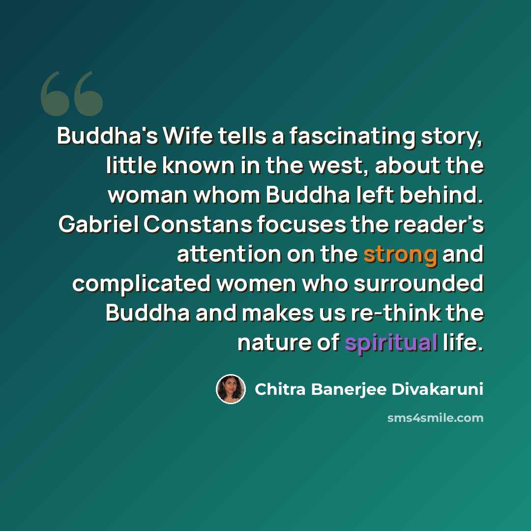 “Buddha's Wife tells a fascinating story, little known in the west, about the woman whom Buddha left behind. Gabriel Constans focuses the reader's attention on the strong and complicated women who surrounded Buddha and makes us re-think the nature of spiritual life.” quote by Chitra Banerjee Divakaruni