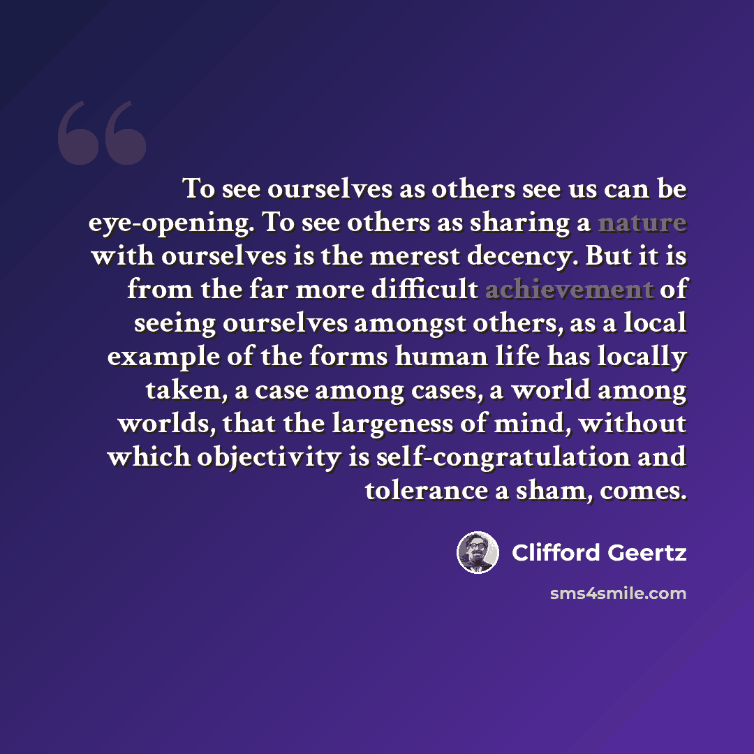 “To see ourselves as others see us can be eye-opening. To see others as sharing a nature with ourselves is the merest decency. But it is from the far more difficult achievement of seeing ourselves amongst others, as a local example of the forms human life has locally taken, a case among cases, a…” quote by Clifford Geertz