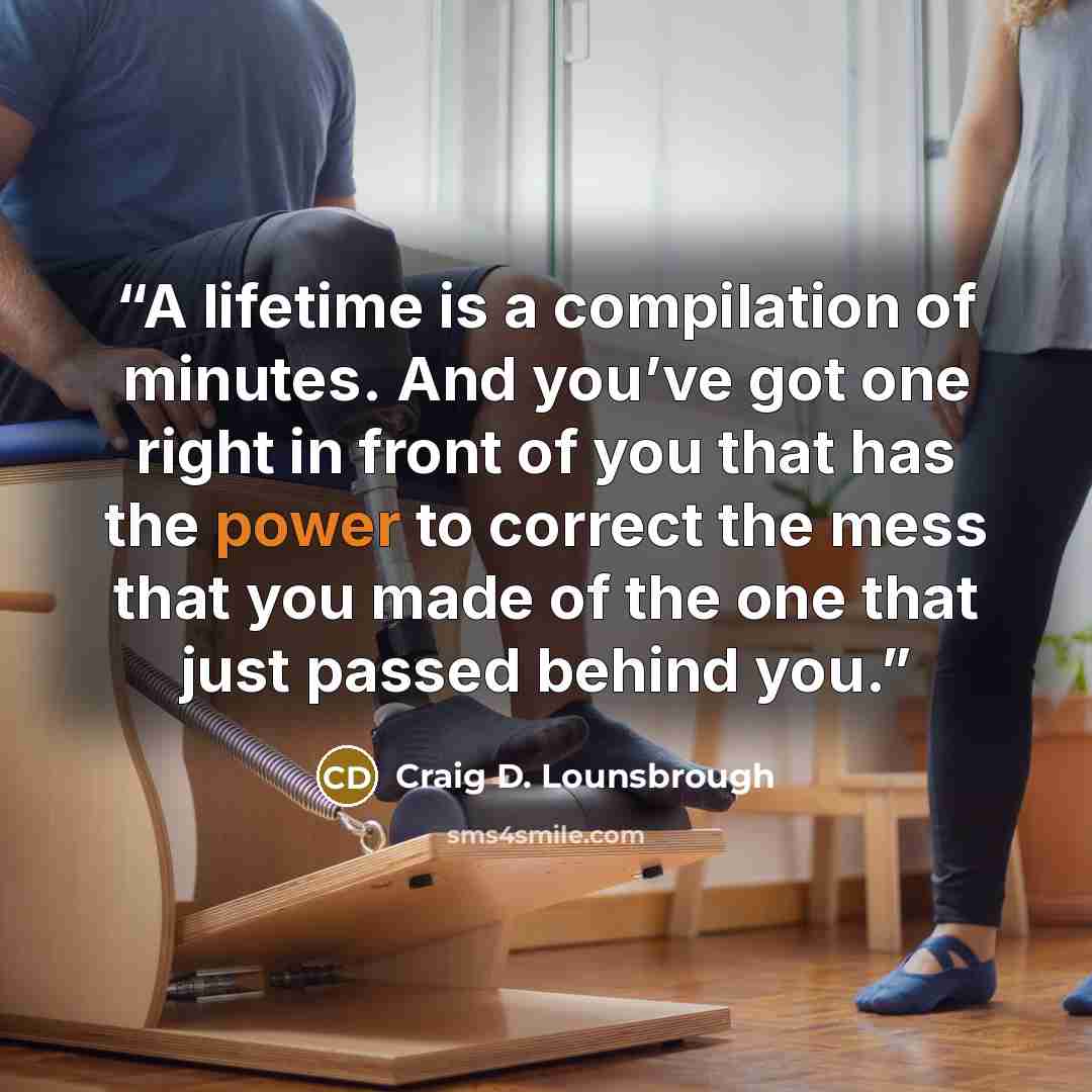 “A lifetime is a compilation of minutes. And you’ve got one right in front of you that has the power to correct the mess that you made of the one that just passed behind you.” quote by Craig D. Lounsbrough