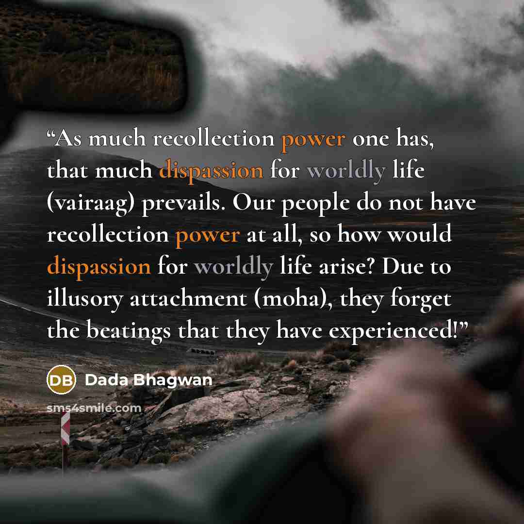 “As much recollection power one has, that much dispassion for worldly life (vairaag) prevails. Our people do not have recollection power at all, so how would dispassion for worldly life arise? Due to illusory attachment (moha), they forget the beatings that they have experienced!” quote by Dada Bhagwan