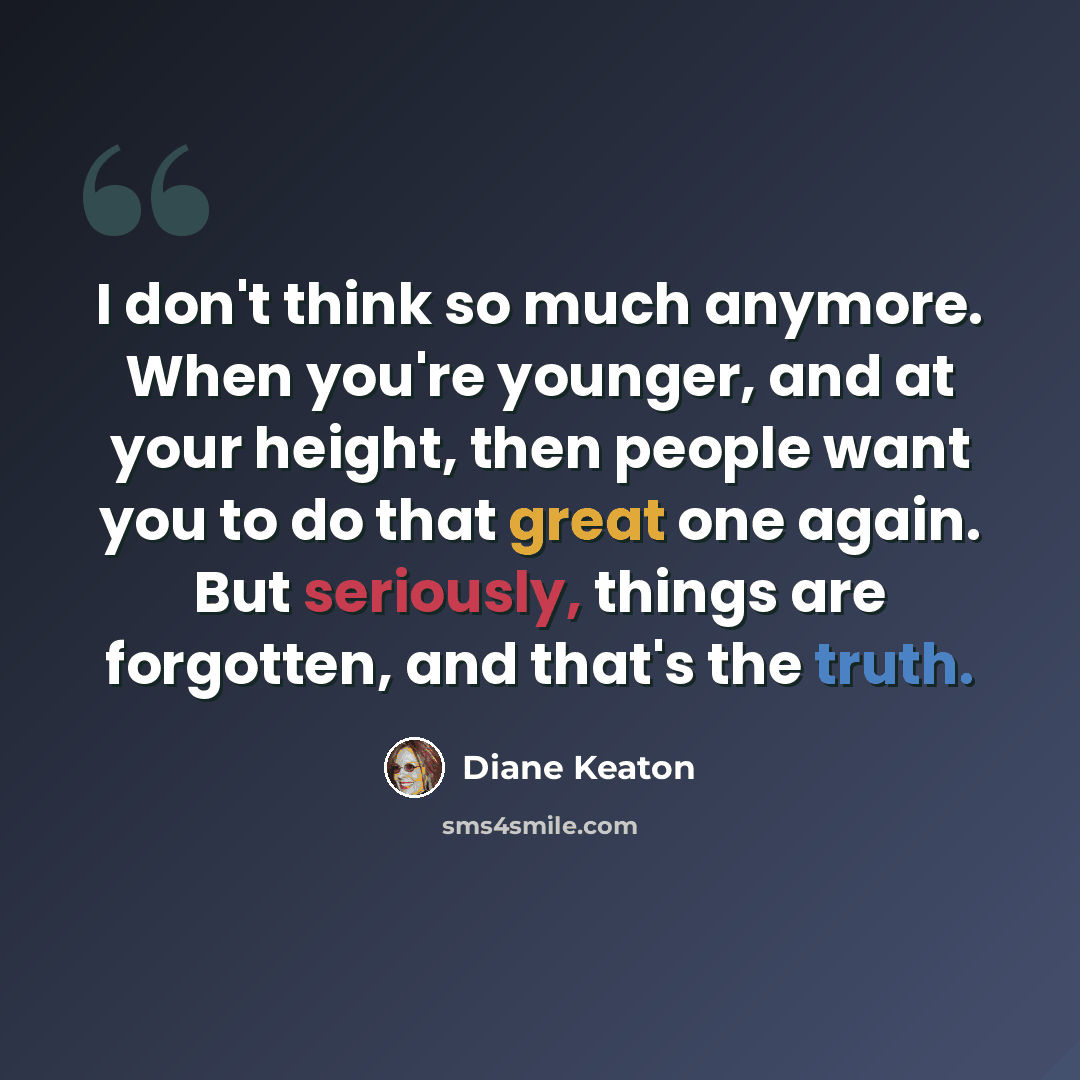 “I don't think so much anymore. When you're younger, and at your height, then people want you to do that great one again. But seriously, things are forgotten, and that's the truth.” quote by Diane Keaton