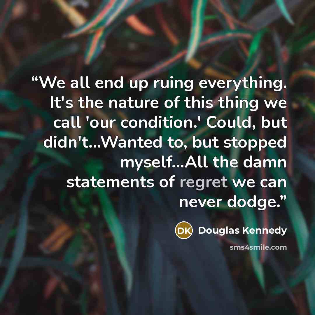 “We all end up ruing everything. It's the nature of this thing we call 'our condition.' Could, but didn't...Wanted to, but stopped myself...All the damn statements of regret we can never dodge.” quote by Douglas Kennedy