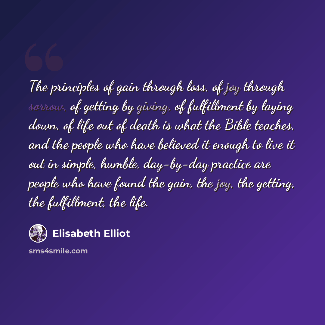 “The principles of gain through loss, of joy through sorrow, of getting by giving, of fulfillment by laying down, of life out of death is what the Bible teaches, and the people who have believed it enough to live it out in simple, humble, day-by-day practice are people who have found the gain, the…” quote by Elisabeth Elliot
