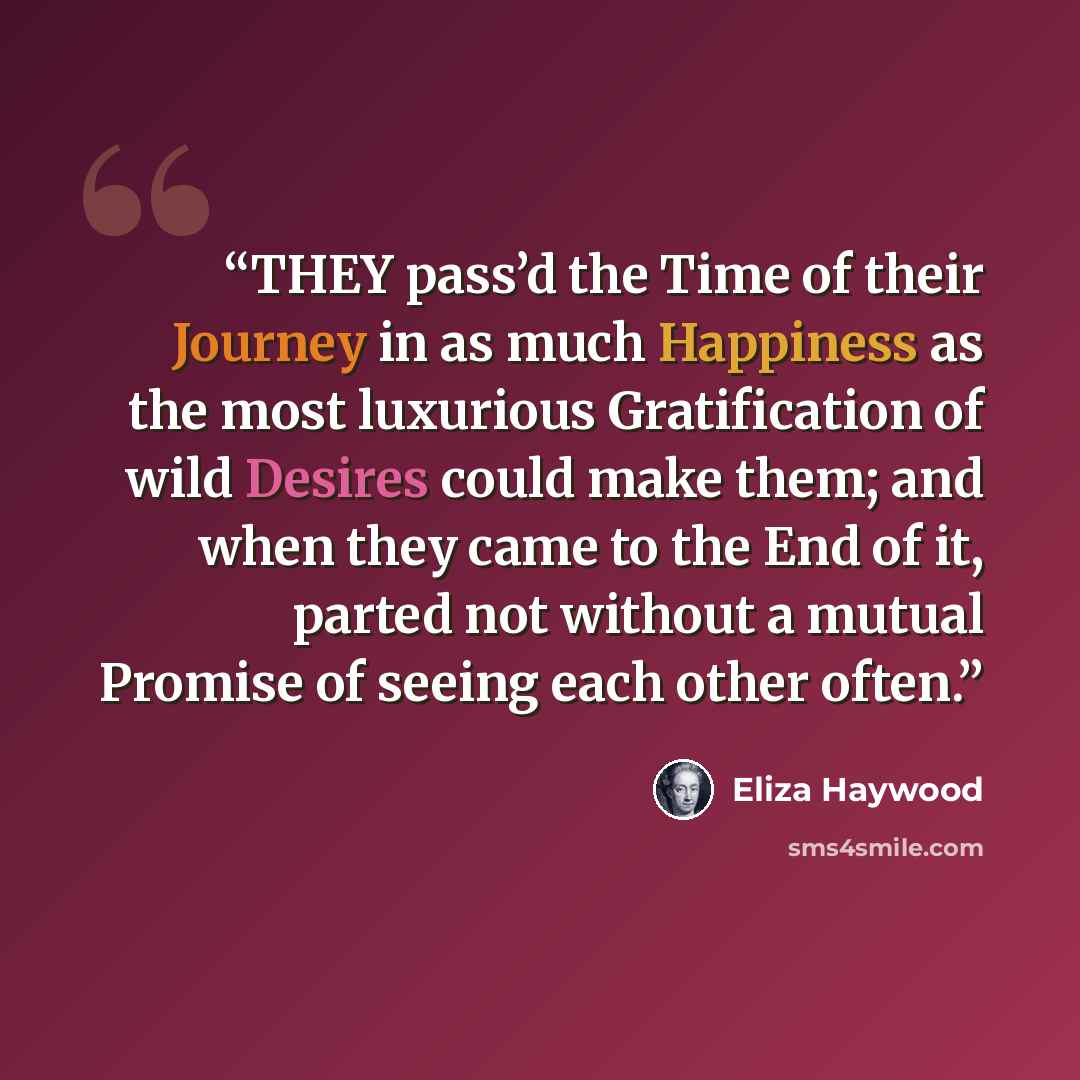 “THEY pass’d the Time of their Journey in as much Happiness as the most luxurious Gratification of wild Desires could make them; and when they came to the End of it, parted not without a mutual Promise of seeing each other often.” quote by Eliza Haywood