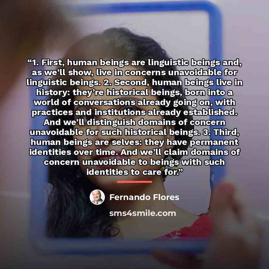 “1. First, human beings are linguistic beings and, as we’ll show, live in concerns unavoidable for linguistic beings. 2. Second, human beings live in history: they’re historical beings, born into a world of conversations already going on, with practices and institutions already established. And…” quote by Fernando Flores