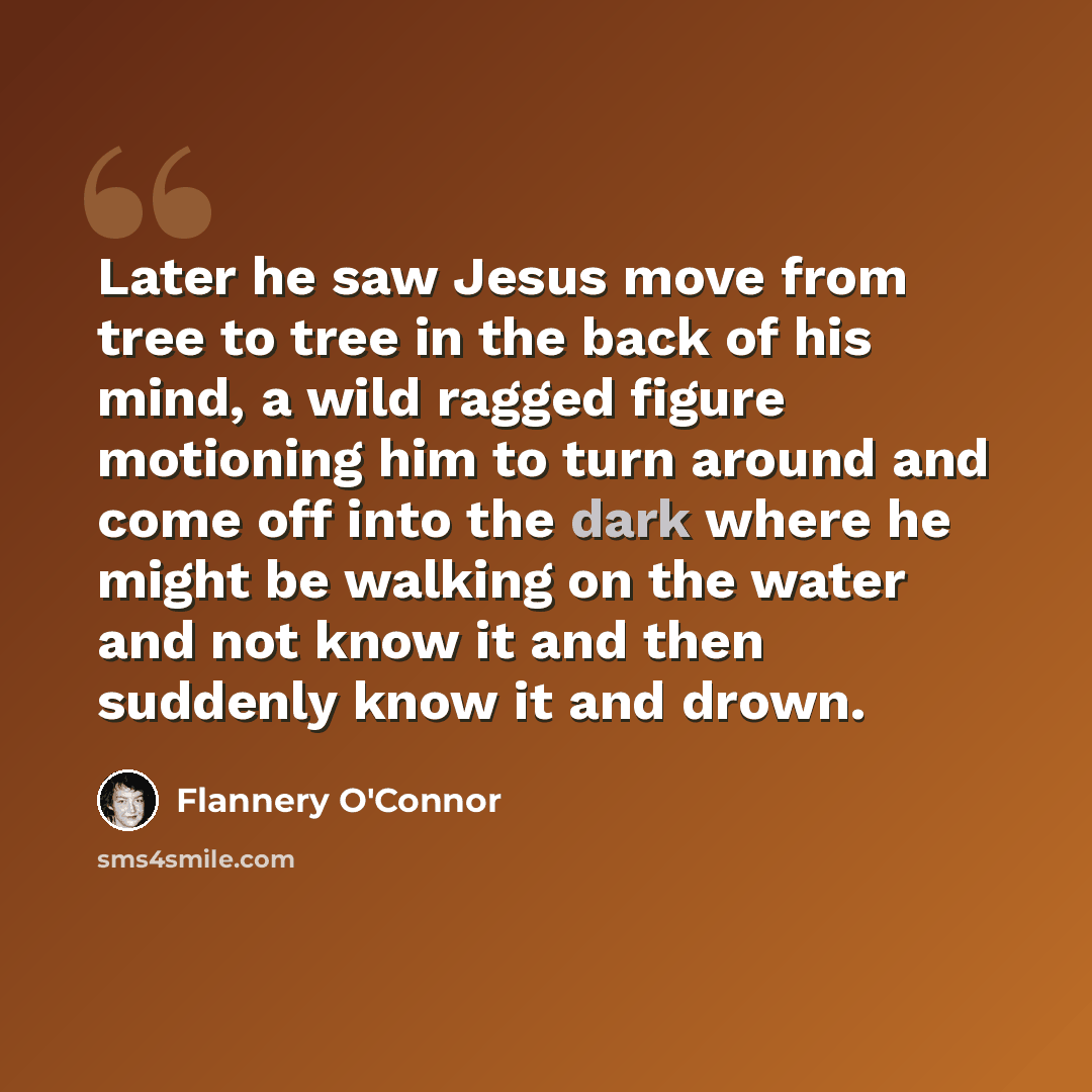 “Later he saw Jesus move from tree to tree in the back of his mind, a wild ragged figure motioning him to turn around and come off into the dark where he might be walking on the water and not know it and then suddenly know it and drown.” quote by Flannery O'Connor