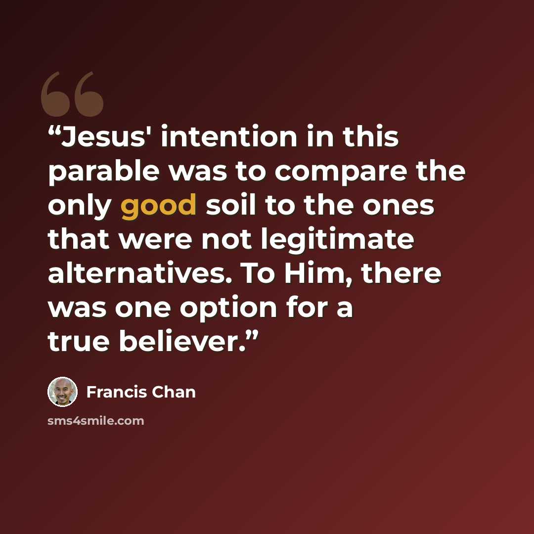“Jesus' intention in this parable was to compare the only good soil to the ones that were not legitimate alternatives. To Him, there was one option for a true believer.” quote by Francis Chan