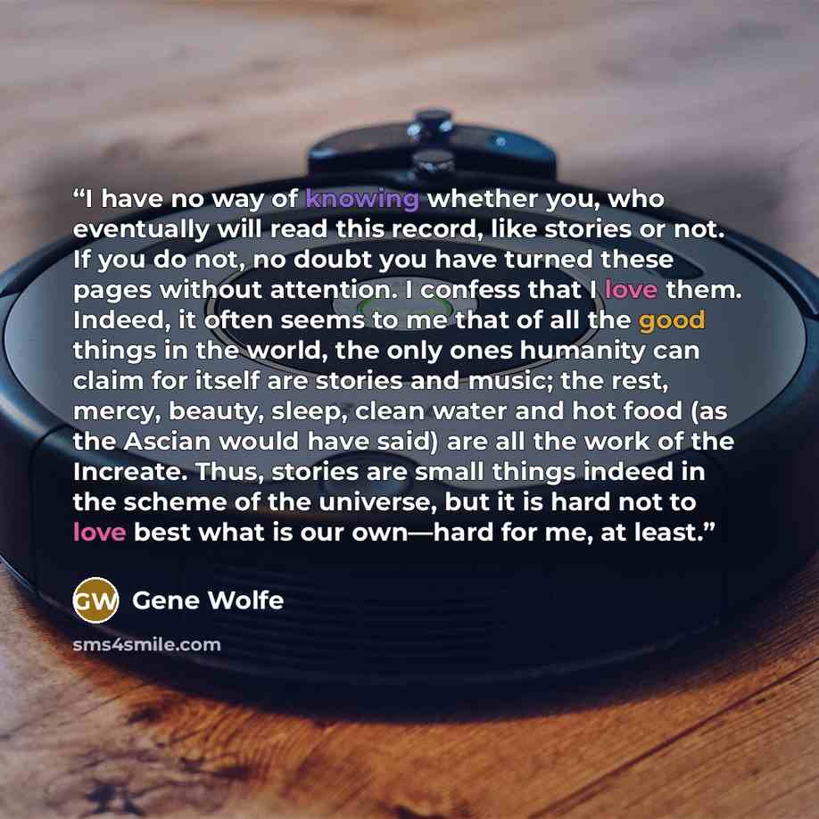“I have no way of knowing whether you, who eventually will read this record, like stories or not. If you do not, no doubt you have turned these pages without attention. I confess that I love them. Indeed, it often seems to me that of all the good things in the world, the only ones humanity can…” quote by Gene Wolfe