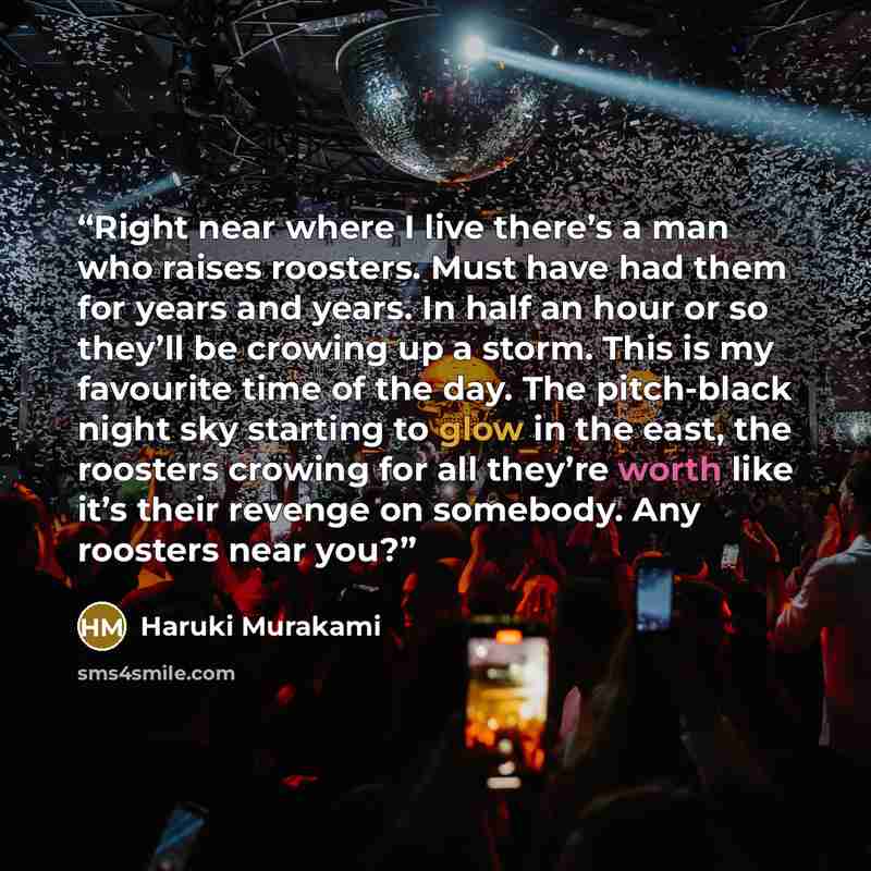 “Right near where I live there’s a man who raises roosters. Must have had them for years and years. In half an hour or so they’ll be crowing up a storm. This is my favourite time of the day. The pitch-black night sky starting to glow in the east, the roosters crowing for all they’re worth like it’s…” quote by Haruki Murakami
