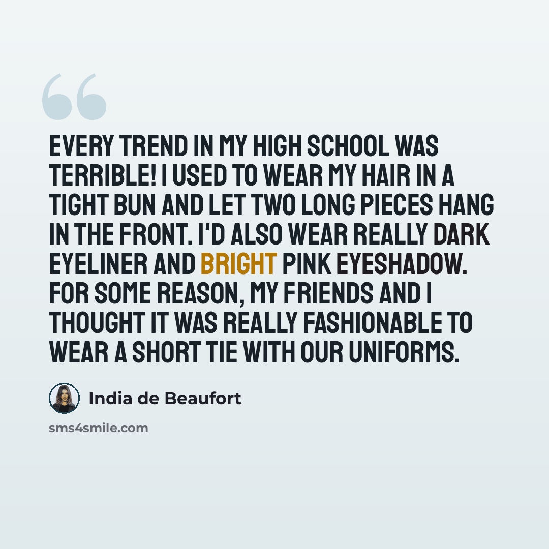 “Every trend in my high school was terrible! I used to wear my hair in a tight bun and let two long pieces hang in the front. I'd also wear really dark eyeliner and bright pink eyeshadow. For some reason, my friends and I thought it was really fashionable to wear a short tie with our uniforms.” quote by India de Beaufort