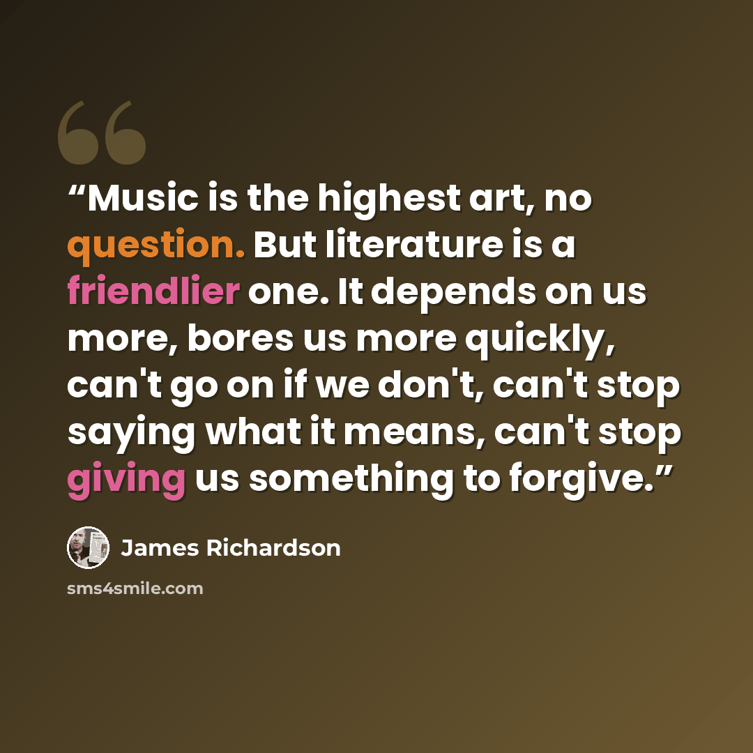 “Music is the highest art, no question. But literature is a friendlier one. It depends on us more, bores us more quickly, can't go on if we don't, can't stop saying what it means, can't stop giving us something to forgive.” quote by James Richardson