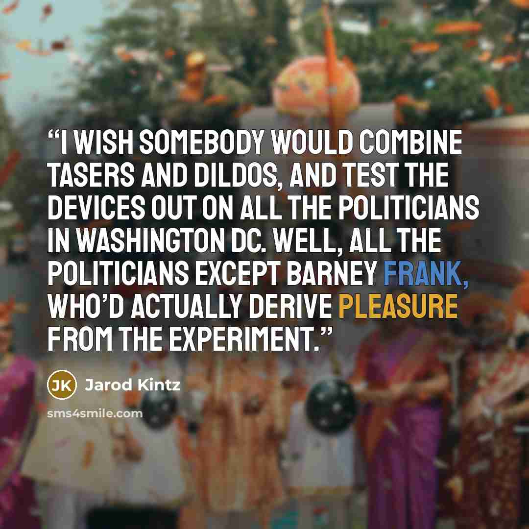 “I wish somebody would combine tasers and dildos, and test the devices out on all the politicians in Washington DC. Well, all the politicians except Barney Frank, who’d actually derive pleasure from the experiment.” quote by Jarod Kintz