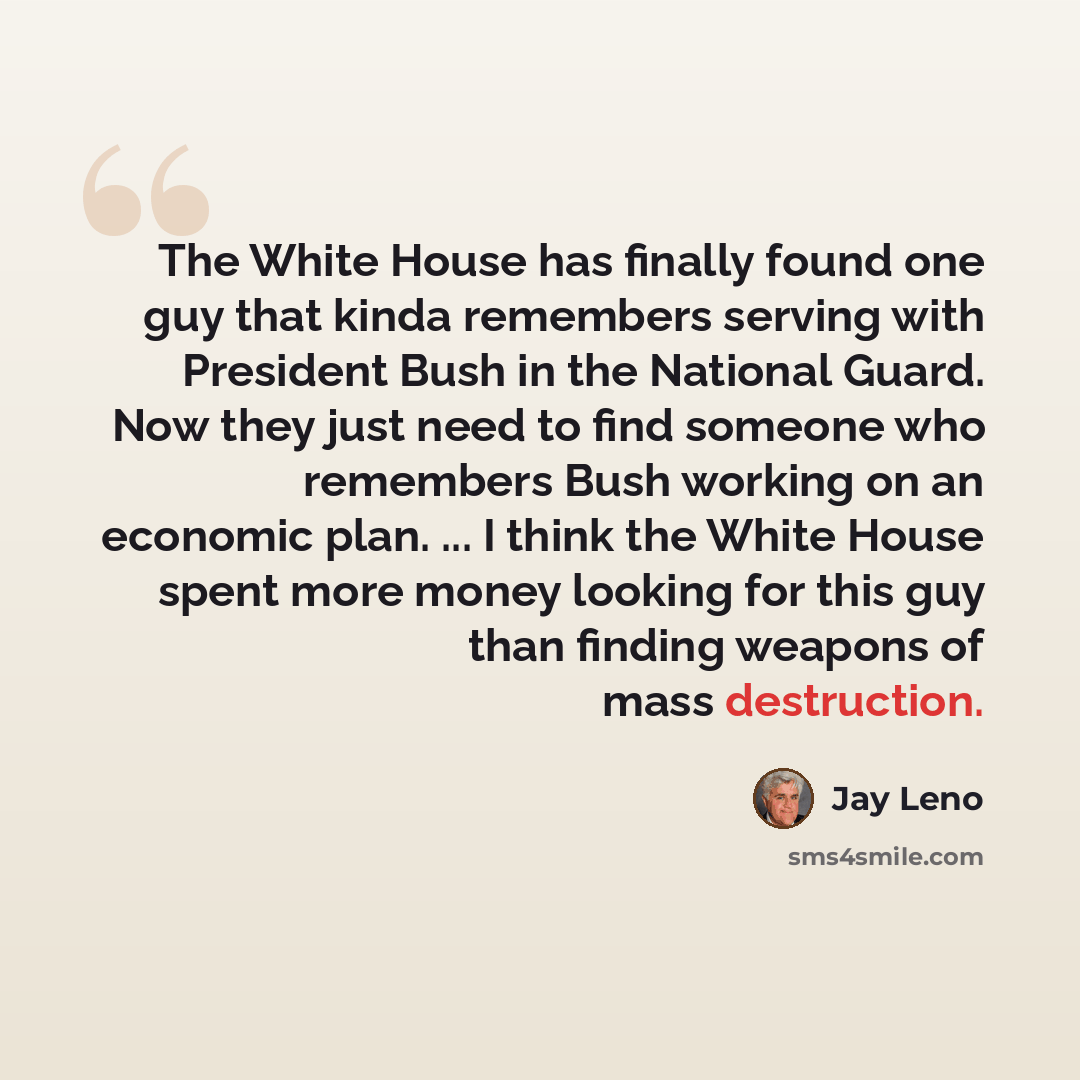“The White House has finally found one guy that kinda remembers serving with President Bush in the National Guard. Now they just need to find someone who remembers Bush working on an economic plan. ... I think the White House spent more money looking for this guy than finding weapons of mass…” quote by Jay Leno