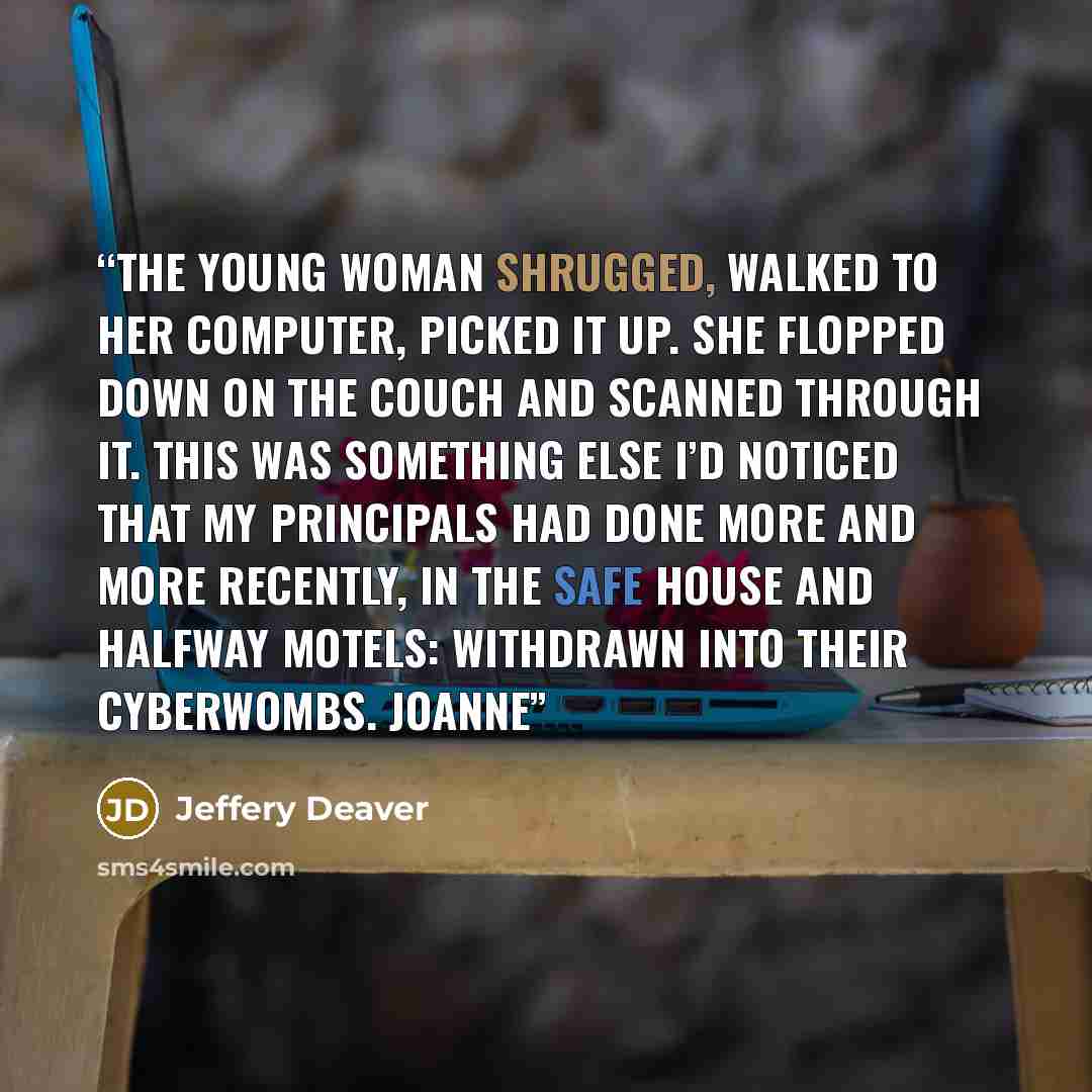 “The young woman shrugged, walked to her computer, picked it up. She flopped down on the couch and scanned through it. This was something else I’d noticed that my principals had done more and more recently, in the safe house and halfway motels: withdrawn into their cyberwombs. Joanne” quote by Jeffery Deaver