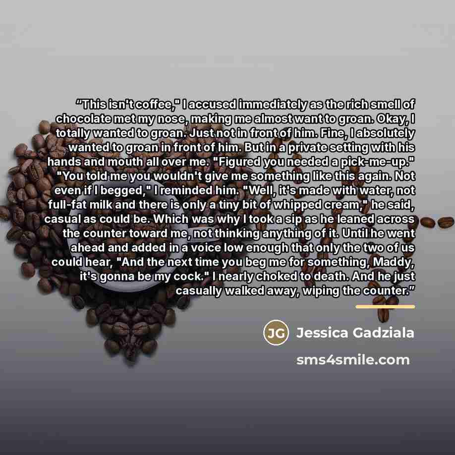 “This isn't coffee," I accused immediately as the rich smell of chocolate met my nose, making me almost want to groan. Okay, I totally wanted to groan. Just not in front of him. Fine, I absolutely wanted to groan in front of him. But in a private setting with his hands and mouth all over me…” quote by Jessica Gadziala