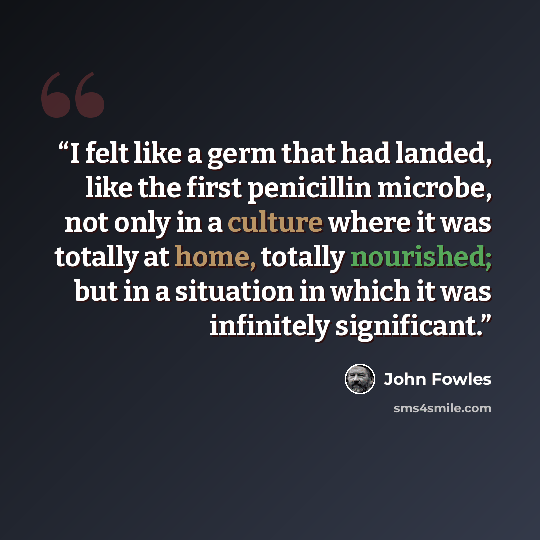 “I felt like a germ that had landed, like the first penicillin microbe, not only in a culture where it was totally at home, totally nourished; but in a situation in which it was infinitely significant.” quote by John Fowles