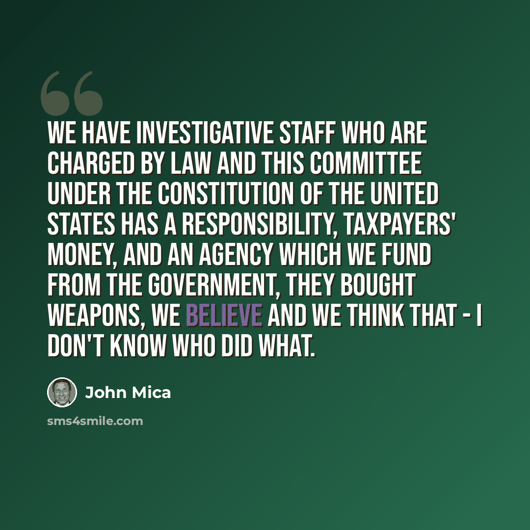 “We have investigative staff who are charged by law and this committee under the Constitution of the United States has a responsibility, taxpayers' money, and an agency which we fund from the government, they bought weapons, we believe and we think that - I don't know who did what.” quote by John Mica