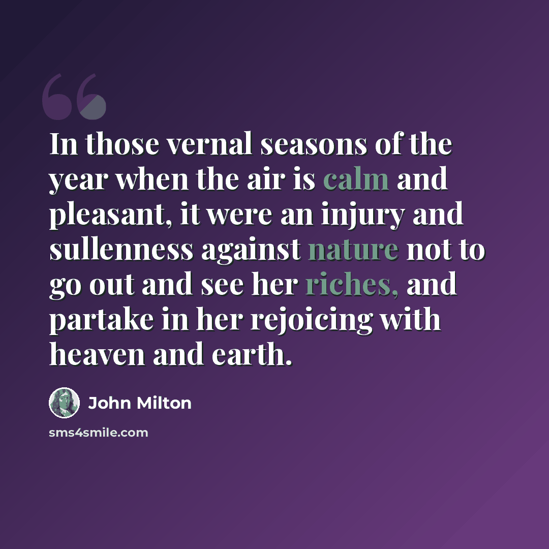 “In those vernal seasons of the year when the air is calm and pleasant, it were an injury and sullenness against nature not to go out and see her riches, and partake in her rejoicing with heaven and earth.” quote by John Milton