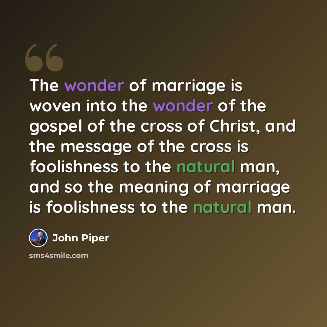 “The wonder of marriage is woven into the wonder of the gospel of the cross of Christ, and the message of the cross is foolishness to the natural man, and so the meaning of marriage is foolishness to the natural man.” quote by John Piper