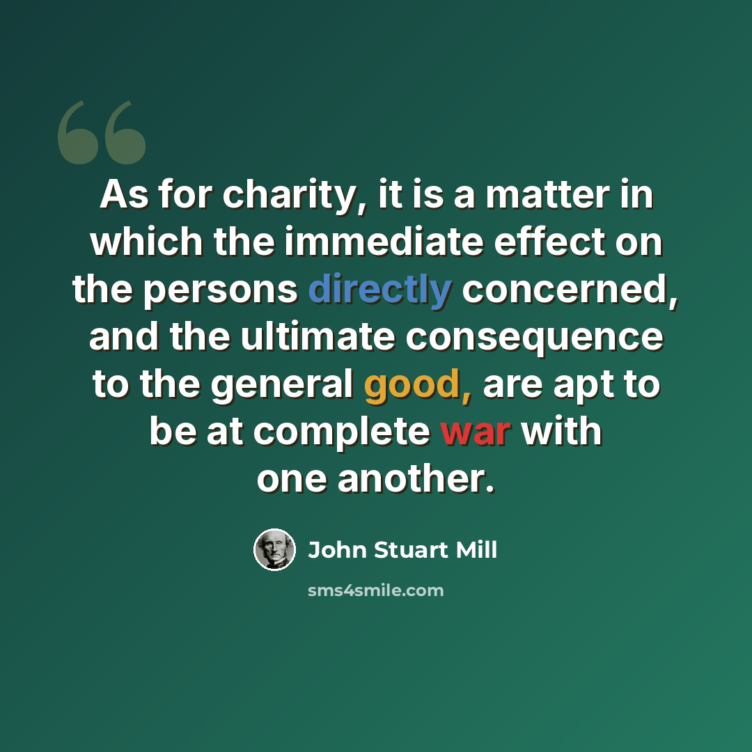“As for charity, it is a matter in which the immediate effect on the persons directly concerned, and the ultimate consequence to the general good, are apt to be at complete war with one another.” quote by John Stuart Mill