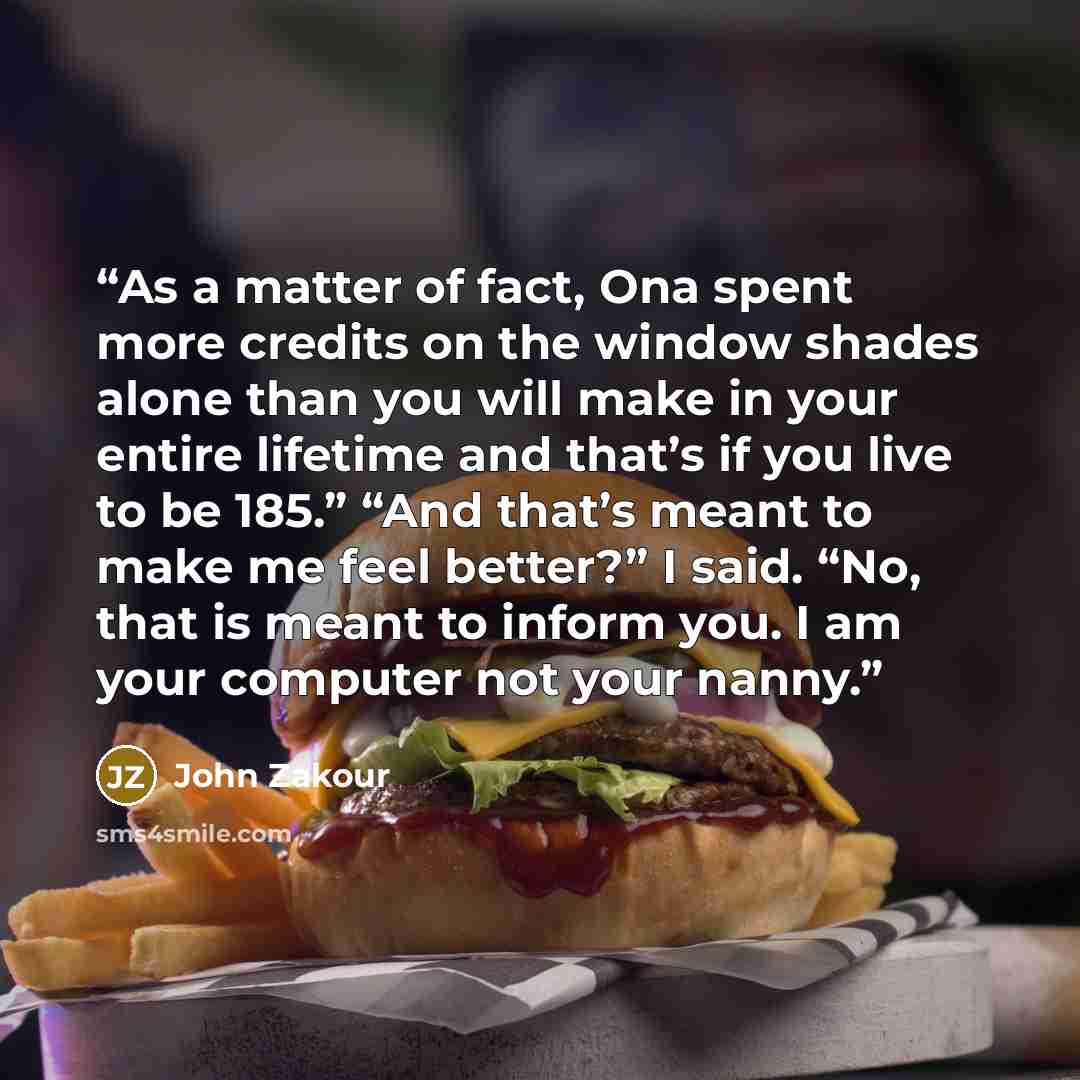 “As a matter of fact, Ona spent more credits on the window shades alone than you will make in your entire lifetime and that’s if you live to be 185.” “And that’s meant to make me feel better?” I said. “No, that is meant to inform you. I am your computer not your nanny.” quote by John Zakour