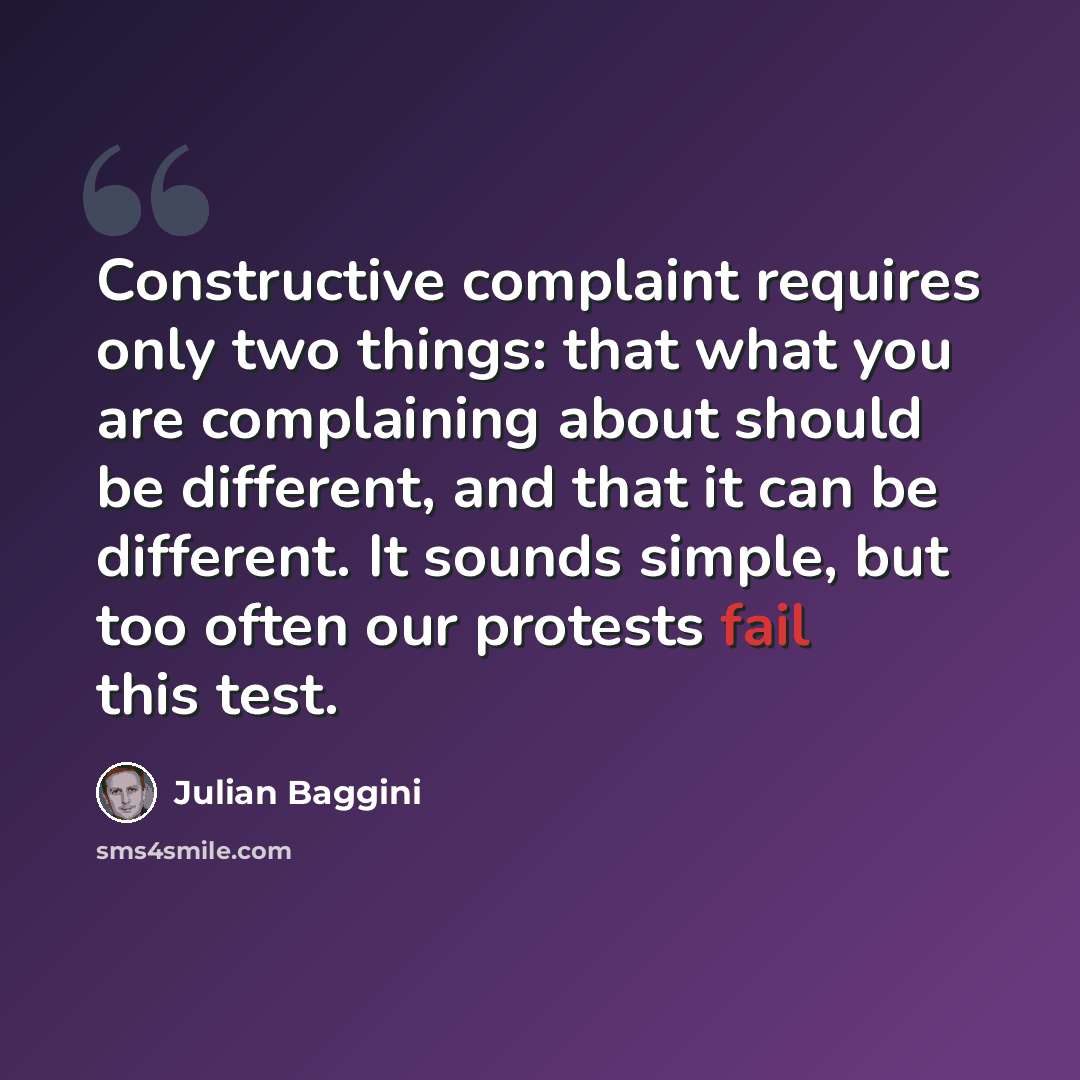 “Constructive complaint requires only two things: that what you are complaining about should be different, and that it can be different. It sounds simple, but too often our protests fail this test.” quote by Julian Baggini