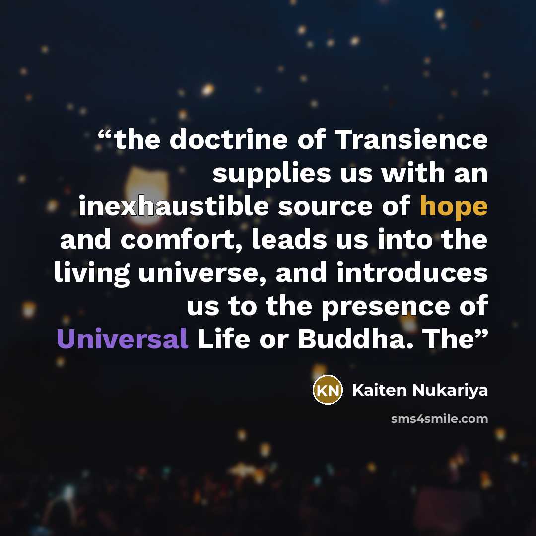 “the doctrine of Transience supplies us with an inexhaustible source of hope and comfort, leads us into the living universe, and introduces us to the presence of Universal Life or Buddha. The” quote by Kaiten Nukariya