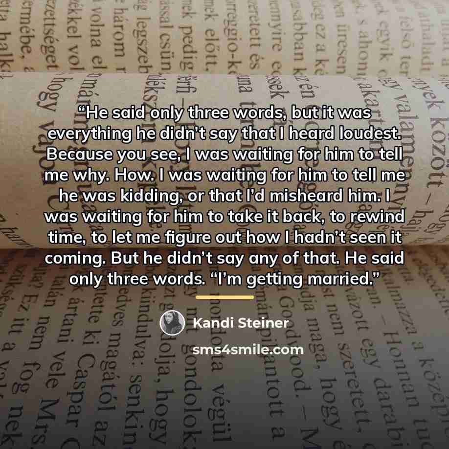 “He said only three words, but it was everything he didn’t say that I heard loudest. Because you see, I was waiting for him to tell me why. How. I was waiting for him to tell me he was kidding, or that I’d misheard him. I was waiting for him to take it back, to rewind time, to let me figure out how…” quote by Kandi Steiner