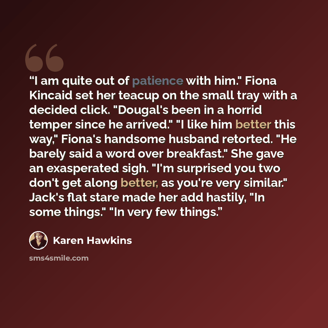 “I am quite out of patience with him." Fiona Kincaid set her teacup on the small tray with a decided click. "Dougal's been in a horrid temper since he arrived." "I like him better this way," Fiona's handsome husband retorted. "He barely said a word over breakfast." She gave an exasperated sigh…” quote by Karen Hawkins