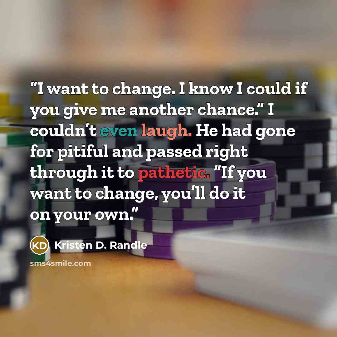 “I want to change. I know I could if you give me another chance.” I couldn’t even laugh. He had gone for pitiful and passed right through it to pathetic. “If you want to change, you’ll do it on your own.” quote by Kristen D. Randle