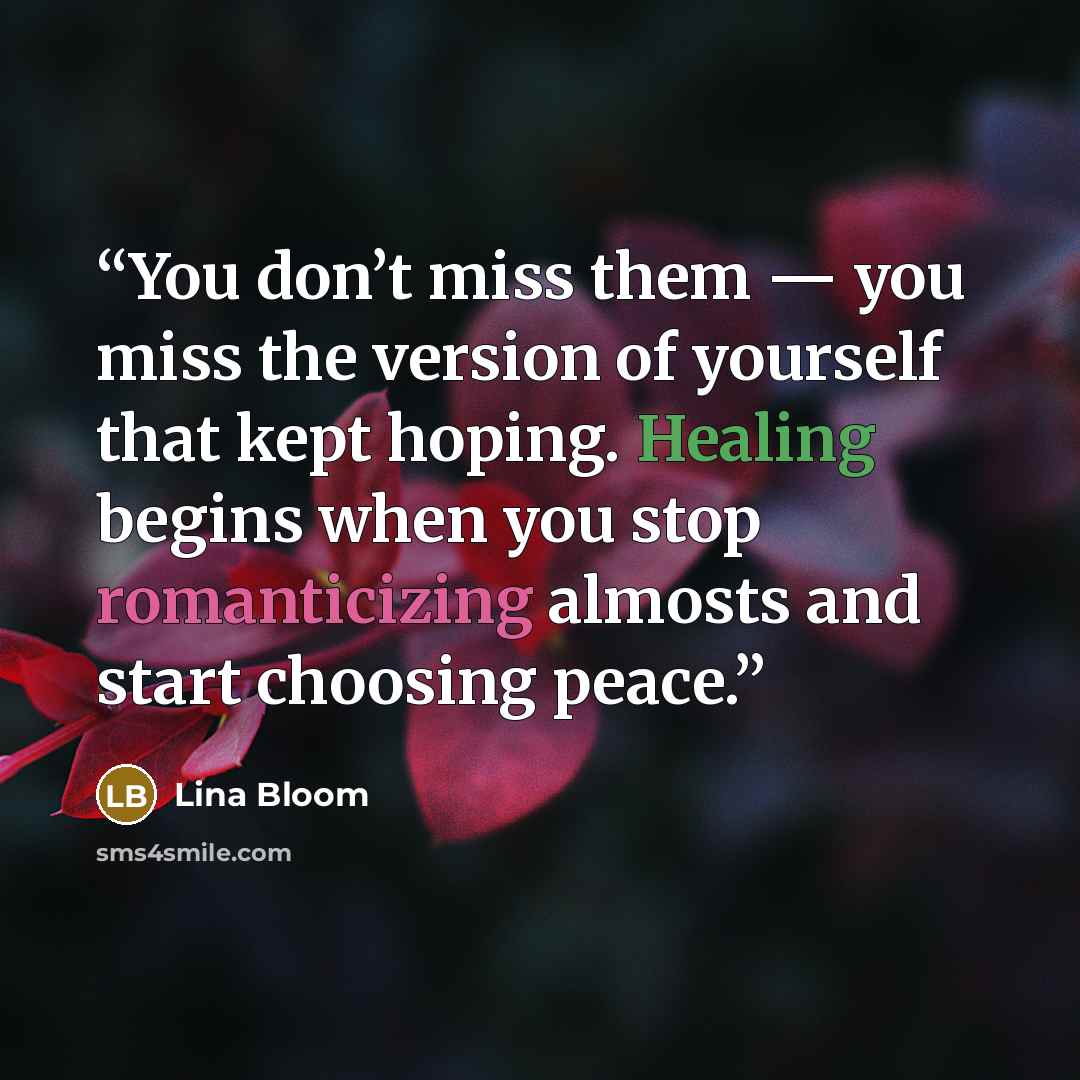 “You don’t miss them — you miss the version of yourself that kept hoping. Healing begins when you stop romanticizing almosts and start choosing peace.” quote by Lina Bloom