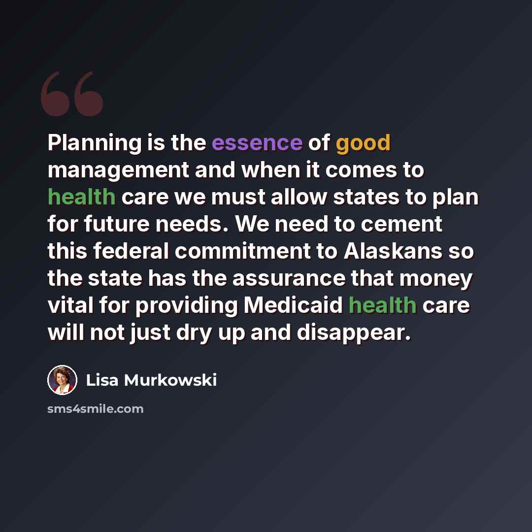 “Planning is the essence of good management and when it comes to health care we must allow states to plan for future needs. We need to cement this federal commitment to Alaskans so the state has the assurance that money vital for providing Medicaid health care will not just dry up and disappear.” quote by Lisa Murkowski