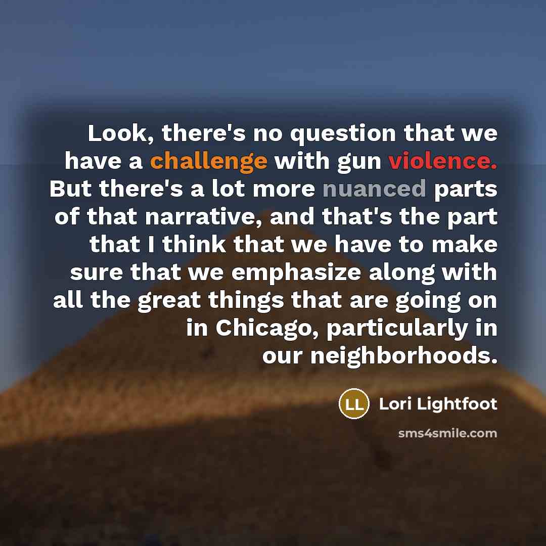 “Look, there's no question that we have a challenge with gun violence. But there's a lot more nuanced parts of that narrative, and that's the part that I think that we have to make sure that we emphasize along with all the great things that are going on in Chicago, particularly in our neighborhoods.” quote by Lori Lightfoot