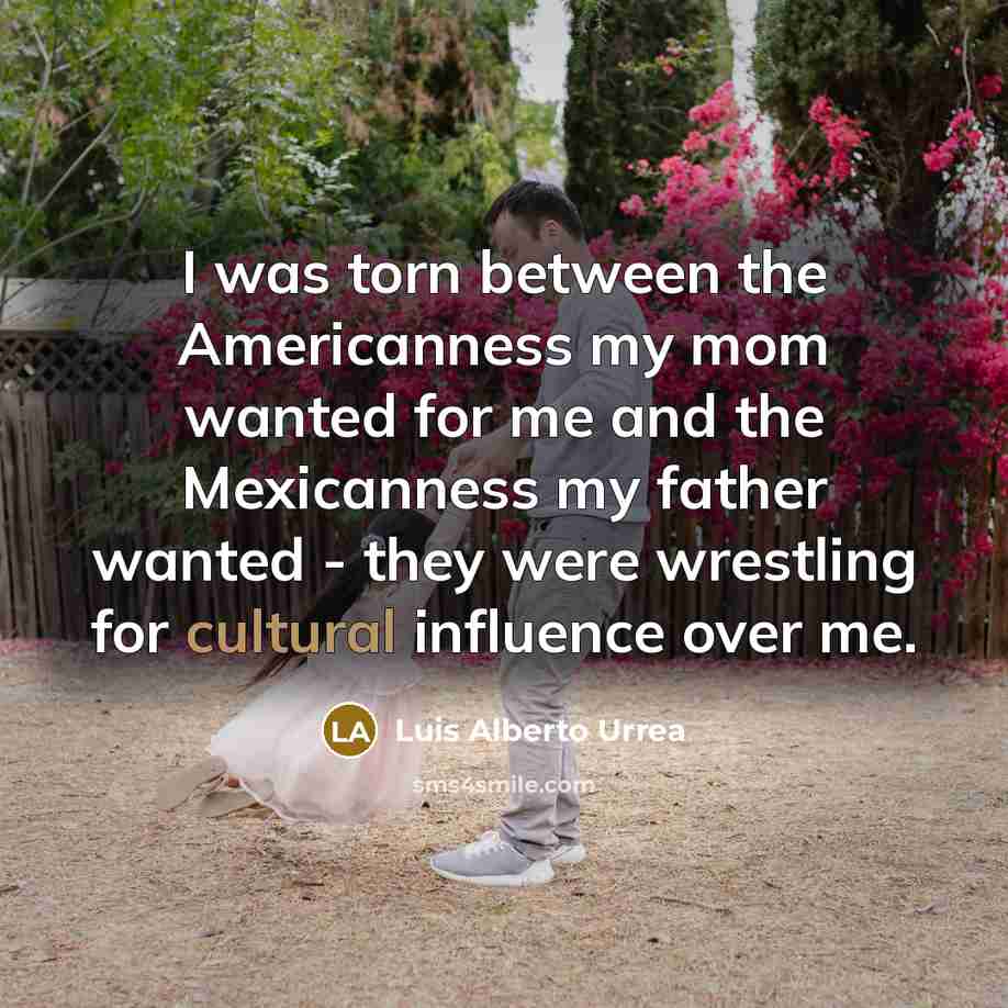 “I was torn between the Americanness my mom wanted for me and the Mexicanness my father wanted - they were wrestling for cultural influence over me.” quote by Luis Alberto Urrea