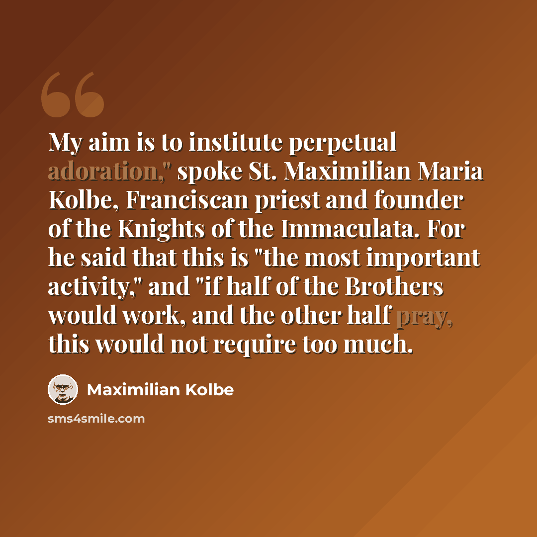 “My aim is to institute perpetual adoration," spoke St. Maximilian Maria Kolbe, Franciscan priest and founder of the Knights of the Immaculata. For he said that this is "the most important activity," and "if half of the Brothers would work, and the other half pray, this would not require too much.” quote by Maximilian Kolbe