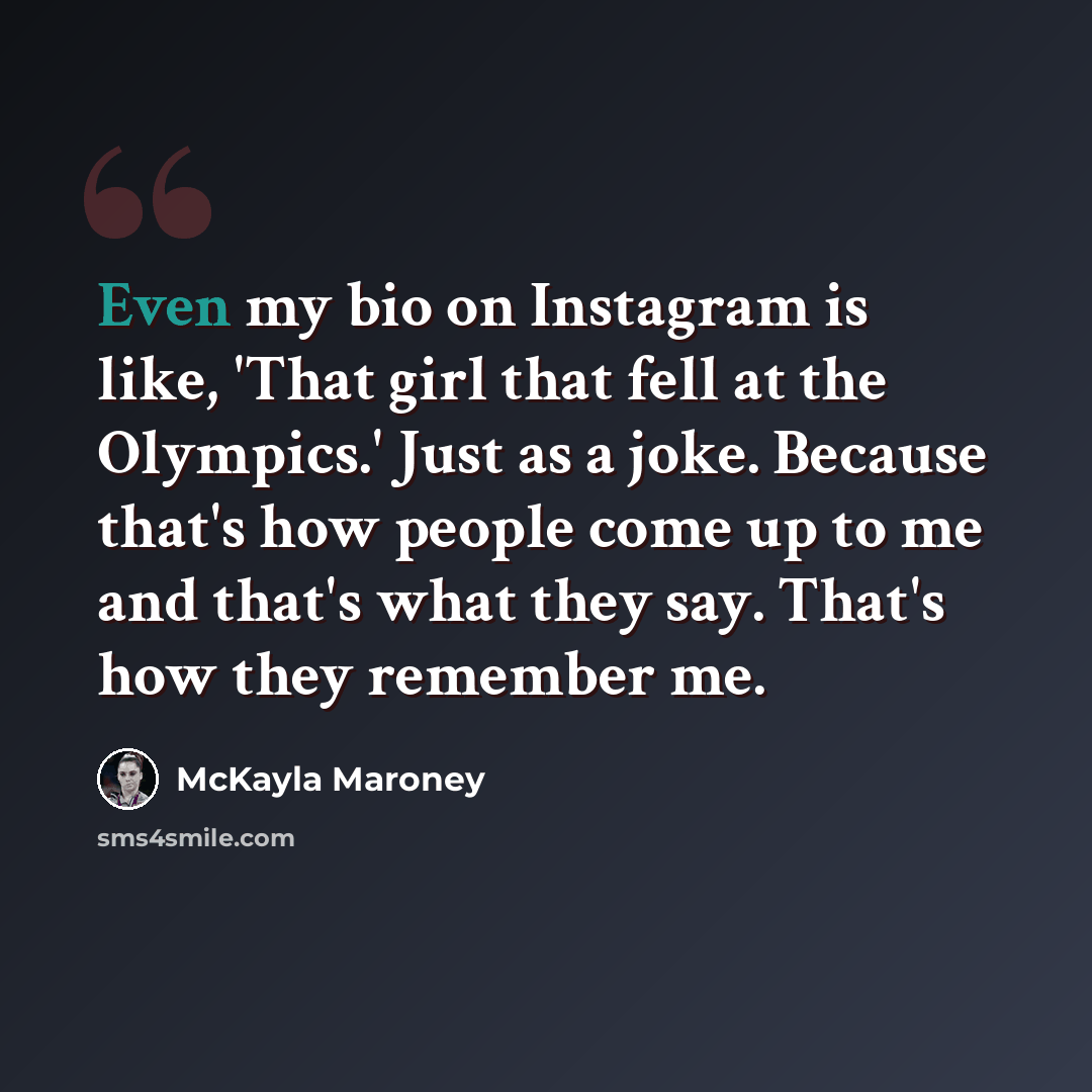 “Even my bio on Instagram is like, 'That girl that fell at the Olympics.' Just as a joke. Because that's how people come up to me and that's what they say. That's how they remember me.” quote by McKayla Maroney