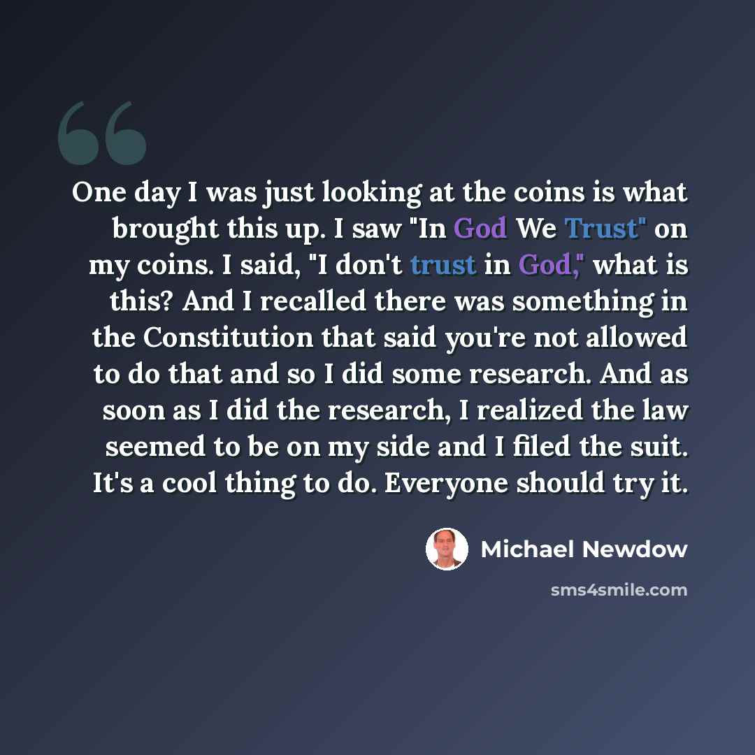 “One day I was just looking at the coins is what brought this up. I saw "In God We Trust" on my coins. I said, "I don't trust in God," what is this? And I recalled there was something in the Constitution that said you're not allowed to do that and so I did some research. And as soon as I did the…” quote by Michael Newdow