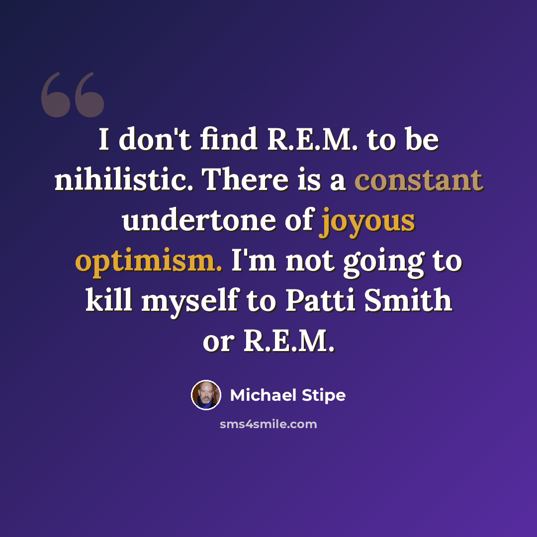 “I don't find R.E.M. to be nihilistic. There is a constant undertone of joyous optimism. I'm not going to kill myself to Patti Smith or R.E.M.” quote by Michael Stipe