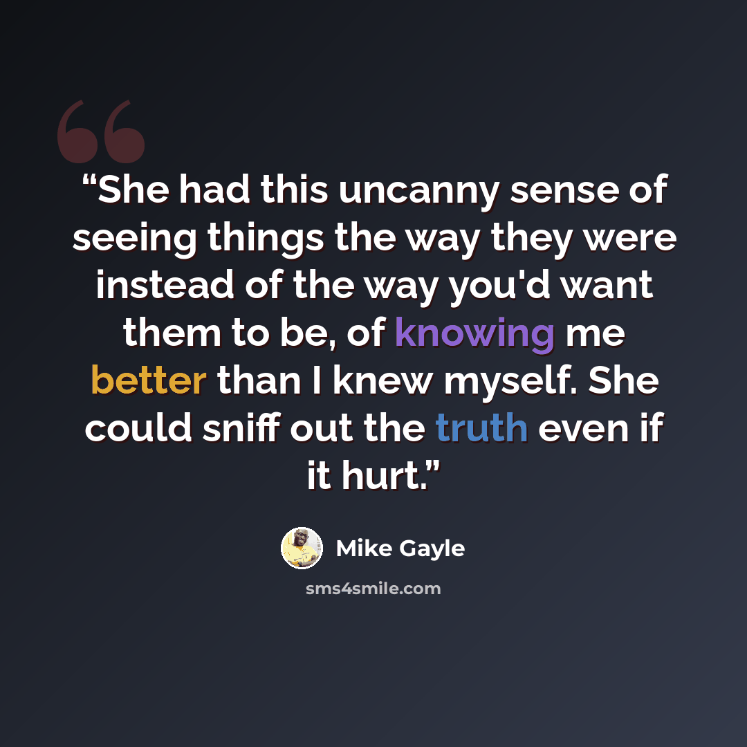 “She had this uncanny sense of seeing things the way they were instead of the way you'd want them to be, of knowing me better than I knew myself. She could sniff out the truth even if it hurt.” quote by Mike Gayle